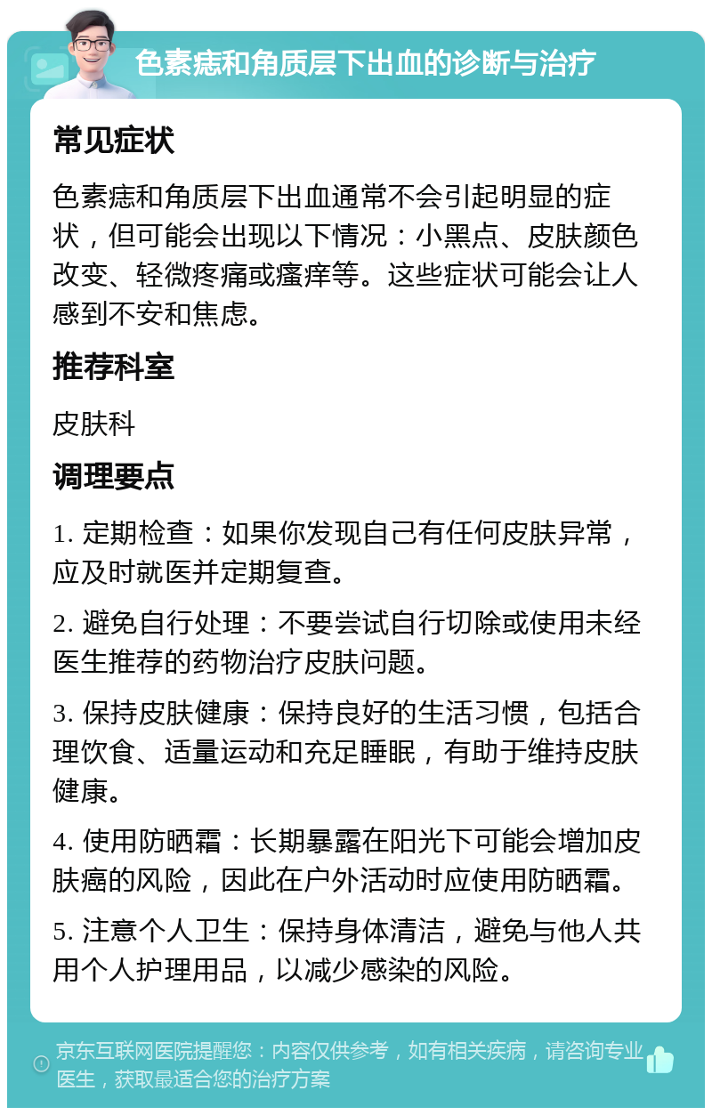 色素痣和角质层下出血的诊断与治疗 常见症状 色素痣和角质层下出血通常不会引起明显的症状，但可能会出现以下情况：小黑点、皮肤颜色改变、轻微疼痛或瘙痒等。这些症状可能会让人感到不安和焦虑。 推荐科室 皮肤科 调理要点 1. 定期检查：如果你发现自己有任何皮肤异常，应及时就医并定期复查。 2. 避免自行处理：不要尝试自行切除或使用未经医生推荐的药物治疗皮肤问题。 3. 保持皮肤健康：保持良好的生活习惯，包括合理饮食、适量运动和充足睡眠，有助于维持皮肤健康。 4. 使用防晒霜：长期暴露在阳光下可能会增加皮肤癌的风险，因此在户外活动时应使用防晒霜。 5. 注意个人卫生：保持身体清洁，避免与他人共用个人护理用品，以减少感染的风险。