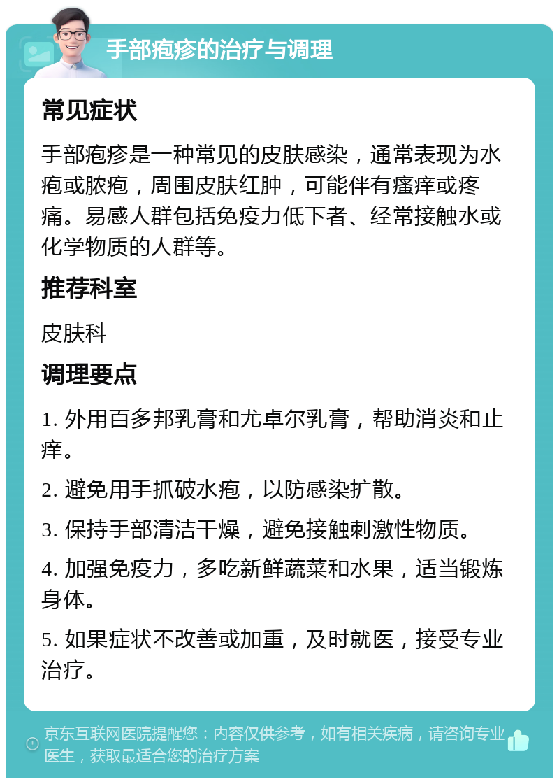 手部疱疹的治疗与调理 常见症状 手部疱疹是一种常见的皮肤感染，通常表现为水疱或脓疱，周围皮肤红肿，可能伴有瘙痒或疼痛。易感人群包括免疫力低下者、经常接触水或化学物质的人群等。 推荐科室 皮肤科 调理要点 1. 外用百多邦乳膏和尤卓尔乳膏，帮助消炎和止痒。 2. 避免用手抓破水疱，以防感染扩散。 3. 保持手部清洁干燥，避免接触刺激性物质。 4. 加强免疫力，多吃新鲜蔬菜和水果，适当锻炼身体。 5. 如果症状不改善或加重，及时就医，接受专业治疗。