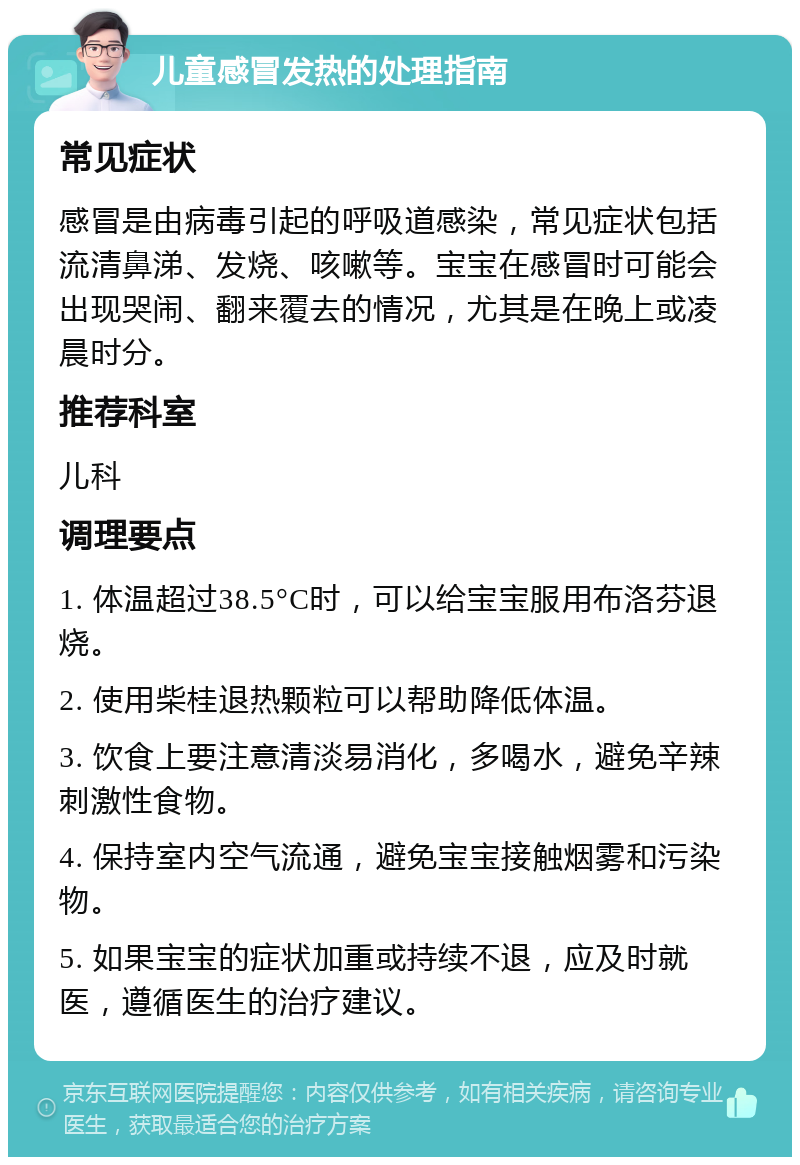 儿童感冒发热的处理指南 常见症状 感冒是由病毒引起的呼吸道感染，常见症状包括流清鼻涕、发烧、咳嗽等。宝宝在感冒时可能会出现哭闹、翻来覆去的情况，尤其是在晚上或凌晨时分。 推荐科室 儿科 调理要点 1. 体温超过38.5°C时，可以给宝宝服用布洛芬退烧。 2. 使用柴桂退热颗粒可以帮助降低体温。 3. 饮食上要注意清淡易消化，多喝水，避免辛辣刺激性食物。 4. 保持室内空气流通，避免宝宝接触烟雾和污染物。 5. 如果宝宝的症状加重或持续不退，应及时就医，遵循医生的治疗建议。