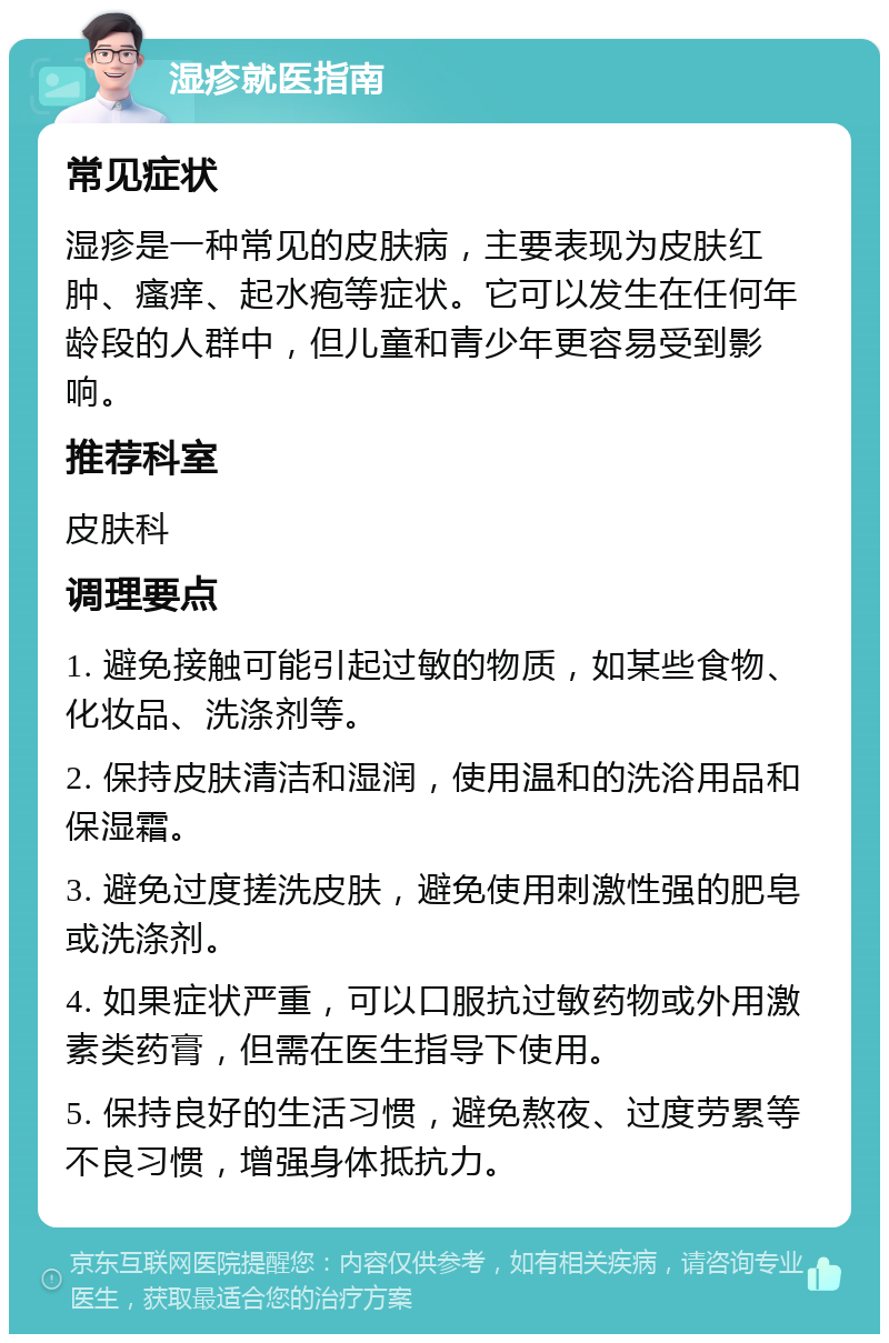 湿疹就医指南 常见症状 湿疹是一种常见的皮肤病，主要表现为皮肤红肿、瘙痒、起水疱等症状。它可以发生在任何年龄段的人群中，但儿童和青少年更容易受到影响。 推荐科室 皮肤科 调理要点 1. 避免接触可能引起过敏的物质，如某些食物、化妆品、洗涤剂等。 2. 保持皮肤清洁和湿润，使用温和的洗浴用品和保湿霜。 3. 避免过度搓洗皮肤，避免使用刺激性强的肥皂或洗涤剂。 4. 如果症状严重，可以口服抗过敏药物或外用激素类药膏，但需在医生指导下使用。 5. 保持良好的生活习惯，避免熬夜、过度劳累等不良习惯，增强身体抵抗力。