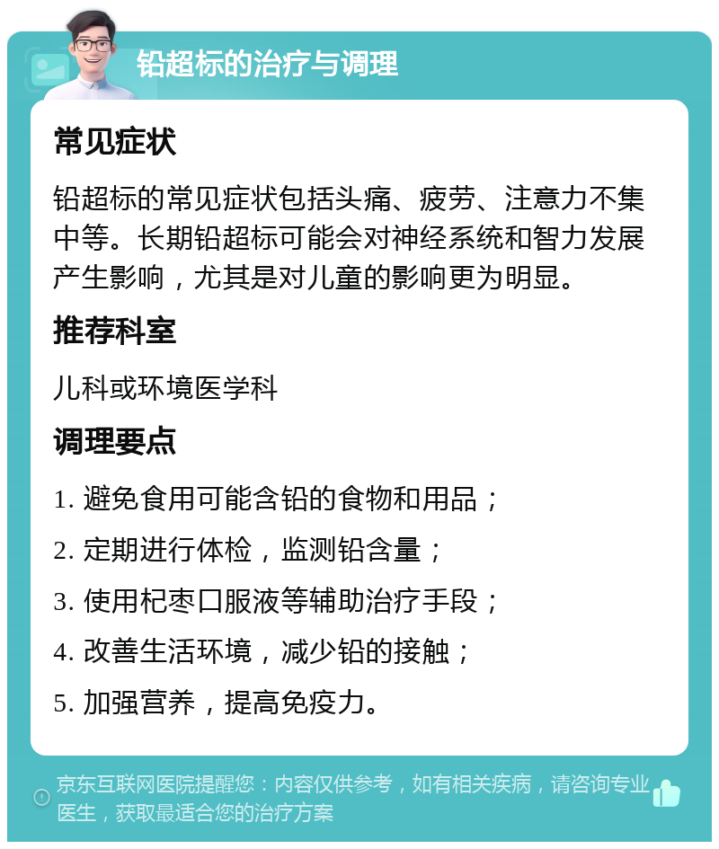 铅超标的治疗与调理 常见症状 铅超标的常见症状包括头痛、疲劳、注意力不集中等。长期铅超标可能会对神经系统和智力发展产生影响，尤其是对儿童的影响更为明显。 推荐科室 儿科或环境医学科 调理要点 1. 避免食用可能含铅的食物和用品； 2. 定期进行体检，监测铅含量； 3. 使用杞枣口服液等辅助治疗手段； 4. 改善生活环境，减少铅的接触； 5. 加强营养，提高免疫力。