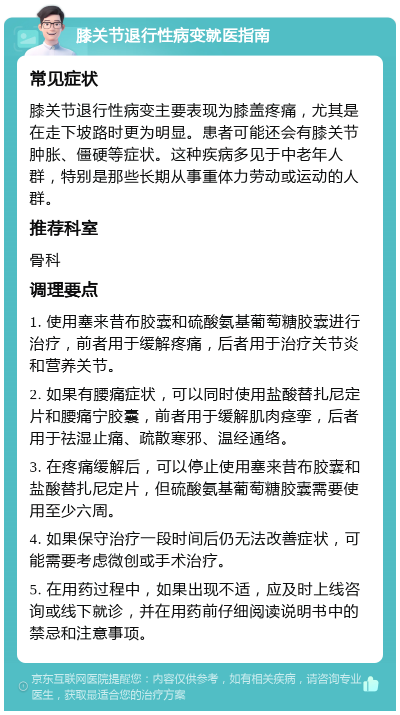 膝关节退行性病变就医指南 常见症状 膝关节退行性病变主要表现为膝盖疼痛，尤其是在走下坡路时更为明显。患者可能还会有膝关节肿胀、僵硬等症状。这种疾病多见于中老年人群，特别是那些长期从事重体力劳动或运动的人群。 推荐科室 骨科 调理要点 1. 使用塞来昔布胶囊和硫酸氨基葡萄糖胶囊进行治疗，前者用于缓解疼痛，后者用于治疗关节炎和营养关节。 2. 如果有腰痛症状，可以同时使用盐酸替扎尼定片和腰痛宁胶囊，前者用于缓解肌肉痉挛，后者用于祛湿止痛、疏散寒邪、温经通络。 3. 在疼痛缓解后，可以停止使用塞来昔布胶囊和盐酸替扎尼定片，但硫酸氨基葡萄糖胶囊需要使用至少六周。 4. 如果保守治疗一段时间后仍无法改善症状，可能需要考虑微创或手术治疗。 5. 在用药过程中，如果出现不适，应及时上线咨询或线下就诊，并在用药前仔细阅读说明书中的禁忌和注意事项。