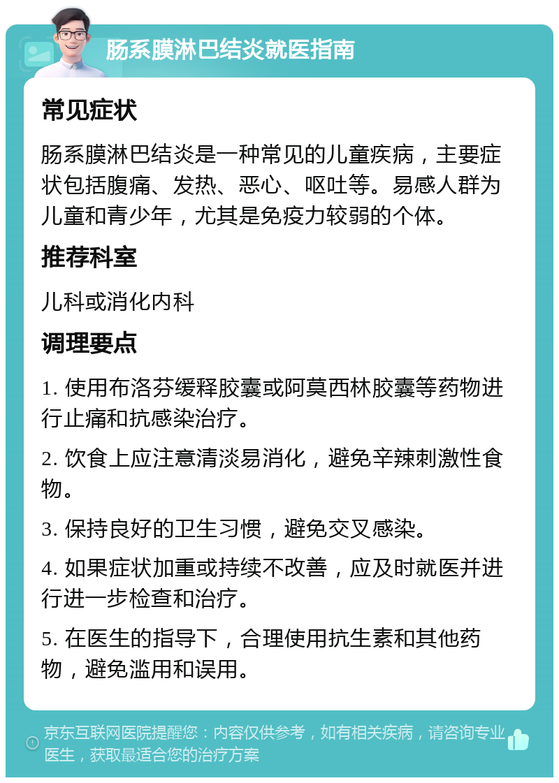 肠系膜淋巴结炎就医指南 常见症状 肠系膜淋巴结炎是一种常见的儿童疾病，主要症状包括腹痛、发热、恶心、呕吐等。易感人群为儿童和青少年，尤其是免疫力较弱的个体。 推荐科室 儿科或消化内科 调理要点 1. 使用布洛芬缓释胶囊或阿莫西林胶囊等药物进行止痛和抗感染治疗。 2. 饮食上应注意清淡易消化，避免辛辣刺激性食物。 3. 保持良好的卫生习惯，避免交叉感染。 4. 如果症状加重或持续不改善，应及时就医并进行进一步检查和治疗。 5. 在医生的指导下，合理使用抗生素和其他药物，避免滥用和误用。