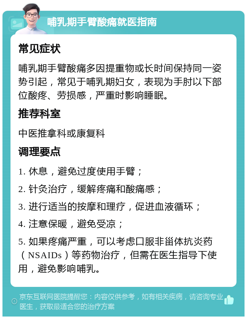 哺乳期手臂酸痛就医指南 常见症状 哺乳期手臂酸痛多因提重物或长时间保持同一姿势引起，常见于哺乳期妇女，表现为手肘以下部位酸疼、劳损感，严重时影响睡眠。 推荐科室 中医推拿科或康复科 调理要点 1. 休息，避免过度使用手臂； 2. 针灸治疗，缓解疼痛和酸痛感； 3. 进行适当的按摩和理疗，促进血液循环； 4. 注意保暖，避免受凉； 5. 如果疼痛严重，可以考虑口服非甾体抗炎药（NSAIDs）等药物治疗，但需在医生指导下使用，避免影响哺乳。