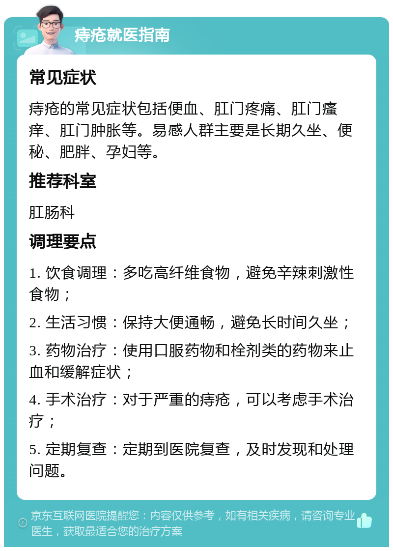 痔疮就医指南 常见症状 痔疮的常见症状包括便血、肛门疼痛、肛门瘙痒、肛门肿胀等。易感人群主要是长期久坐、便秘、肥胖、孕妇等。 推荐科室 肛肠科 调理要点 1. 饮食调理：多吃高纤维食物，避免辛辣刺激性食物； 2. 生活习惯：保持大便通畅，避免长时间久坐； 3. 药物治疗：使用口服药物和栓剂类的药物来止血和缓解症状； 4. 手术治疗：对于严重的痔疮，可以考虑手术治疗； 5. 定期复查：定期到医院复查，及时发现和处理问题。