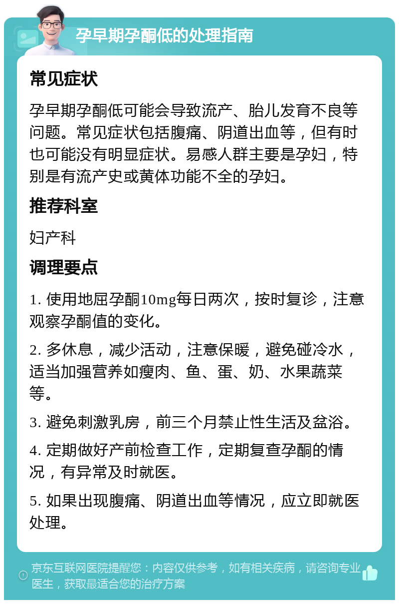 孕早期孕酮低的处理指南 常见症状 孕早期孕酮低可能会导致流产、胎儿发育不良等问题。常见症状包括腹痛、阴道出血等，但有时也可能没有明显症状。易感人群主要是孕妇，特别是有流产史或黄体功能不全的孕妇。 推荐科室 妇产科 调理要点 1. 使用地屈孕酮10mg每日两次，按时复诊，注意观察孕酮值的变化。 2. 多休息，减少活动，注意保暖，避免碰冷水，适当加强营养如瘦肉、鱼、蛋、奶、水果蔬菜等。 3. 避免刺激乳房，前三个月禁止性生活及盆浴。 4. 定期做好产前检查工作，定期复查孕酮的情况，有异常及时就医。 5. 如果出现腹痛、阴道出血等情况，应立即就医处理。