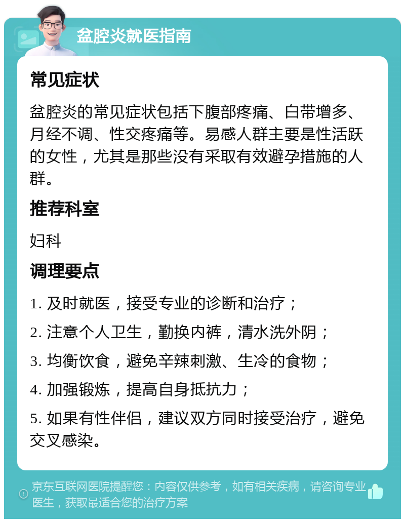 盆腔炎就医指南 常见症状 盆腔炎的常见症状包括下腹部疼痛、白带增多、月经不调、性交疼痛等。易感人群主要是性活跃的女性，尤其是那些没有采取有效避孕措施的人群。 推荐科室 妇科 调理要点 1. 及时就医，接受专业的诊断和治疗； 2. 注意个人卫生，勤换内裤，清水洗外阴； 3. 均衡饮食，避免辛辣刺激、生冷的食物； 4. 加强锻炼，提高自身抵抗力； 5. 如果有性伴侣，建议双方同时接受治疗，避免交叉感染。