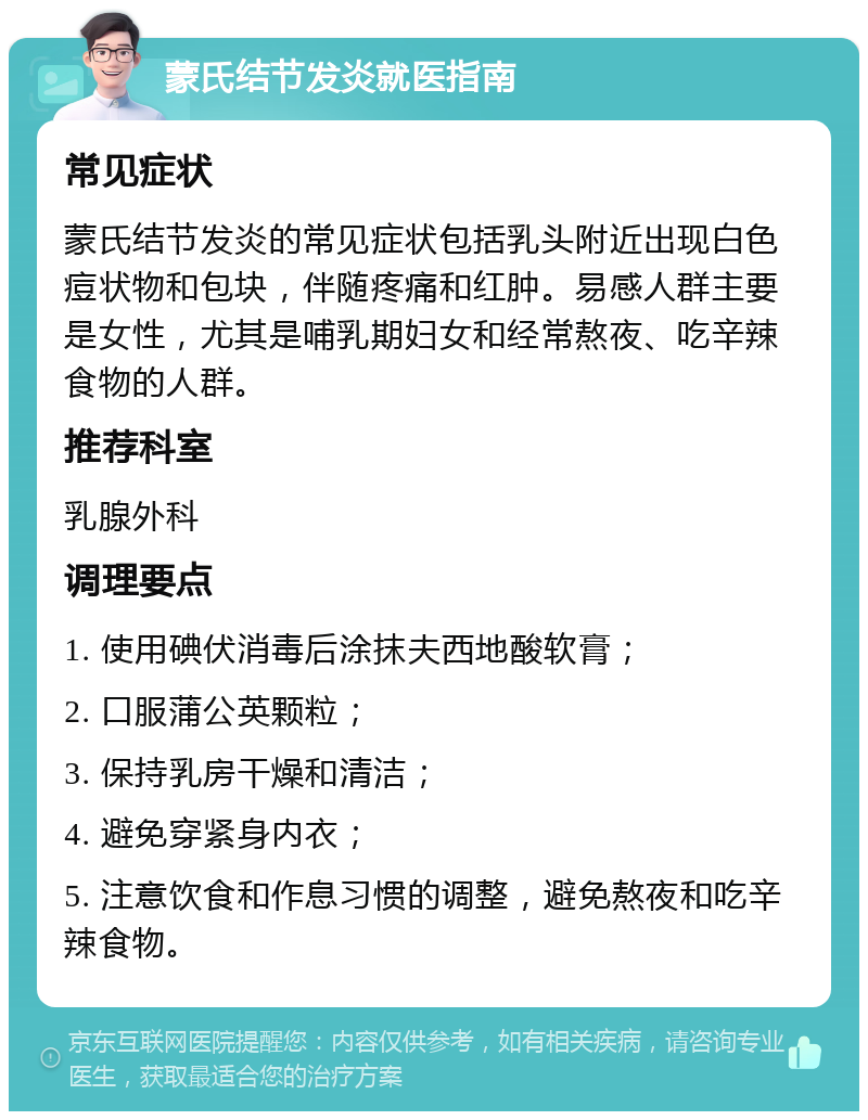 蒙氏结节发炎就医指南 常见症状 蒙氏结节发炎的常见症状包括乳头附近出现白色痘状物和包块，伴随疼痛和红肿。易感人群主要是女性，尤其是哺乳期妇女和经常熬夜、吃辛辣食物的人群。 推荐科室 乳腺外科 调理要点 1. 使用碘伏消毒后涂抹夫西地酸软膏； 2. 口服蒲公英颗粒； 3. 保持乳房干燥和清洁； 4. 避免穿紧身内衣； 5. 注意饮食和作息习惯的调整，避免熬夜和吃辛辣食物。