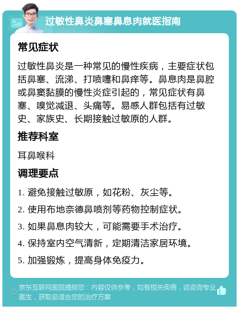 过敏性鼻炎鼻塞鼻息肉就医指南 常见症状 过敏性鼻炎是一种常见的慢性疾病，主要症状包括鼻塞、流涕、打喷嚏和鼻痒等。鼻息肉是鼻腔或鼻窦黏膜的慢性炎症引起的，常见症状有鼻塞、嗅觉减退、头痛等。易感人群包括有过敏史、家族史、长期接触过敏原的人群。 推荐科室 耳鼻喉科 调理要点 1. 避免接触过敏原，如花粉、灰尘等。 2. 使用布地奈德鼻喷剂等药物控制症状。 3. 如果鼻息肉较大，可能需要手术治疗。 4. 保持室内空气清新，定期清洁家居环境。 5. 加强锻炼，提高身体免疫力。