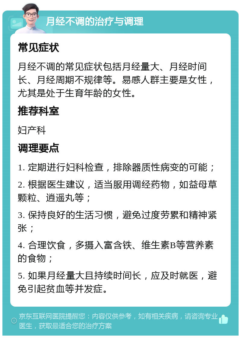 月经不调的治疗与调理 常见症状 月经不调的常见症状包括月经量大、月经时间长、月经周期不规律等。易感人群主要是女性，尤其是处于生育年龄的女性。 推荐科室 妇产科 调理要点 1. 定期进行妇科检查，排除器质性病变的可能； 2. 根据医生建议，适当服用调经药物，如益母草颗粒、逍遥丸等； 3. 保持良好的生活习惯，避免过度劳累和精神紧张； 4. 合理饮食，多摄入富含铁、维生素B等营养素的食物； 5. 如果月经量大且持续时间长，应及时就医，避免引起贫血等并发症。