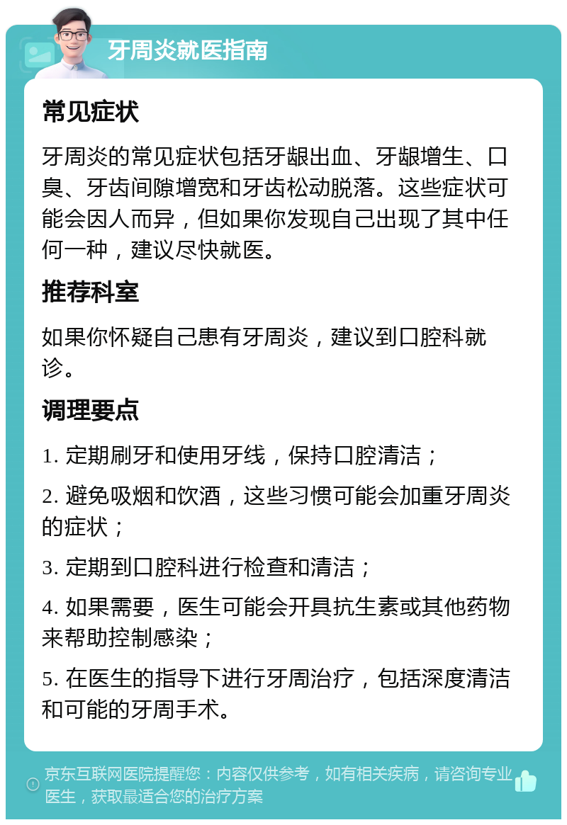 牙周炎就医指南 常见症状 牙周炎的常见症状包括牙龈出血、牙龈增生、口臭、牙齿间隙增宽和牙齿松动脱落。这些症状可能会因人而异，但如果你发现自己出现了其中任何一种，建议尽快就医。 推荐科室 如果你怀疑自己患有牙周炎，建议到口腔科就诊。 调理要点 1. 定期刷牙和使用牙线，保持口腔清洁； 2. 避免吸烟和饮酒，这些习惯可能会加重牙周炎的症状； 3. 定期到口腔科进行检查和清洁； 4. 如果需要，医生可能会开具抗生素或其他药物来帮助控制感染； 5. 在医生的指导下进行牙周治疗，包括深度清洁和可能的牙周手术。