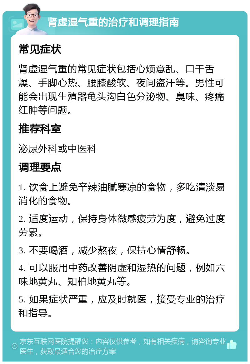 肾虚湿气重的治疗和调理指南 常见症状 肾虚湿气重的常见症状包括心烦意乱、口干舌燥、手脚心热、腰膝酸软、夜间盗汗等。男性可能会出现生殖器龟头沟白色分泌物、臭味、疼痛红肿等问题。 推荐科室 泌尿外科或中医科 调理要点 1. 饮食上避免辛辣油腻寒凉的食物，多吃清淡易消化的食物。 2. 适度运动，保持身体微感疲劳为度，避免过度劳累。 3. 不要喝酒，减少熬夜，保持心情舒畅。 4. 可以服用中药改善阴虚和湿热的问题，例如六味地黄丸、知柏地黄丸等。 5. 如果症状严重，应及时就医，接受专业的治疗和指导。