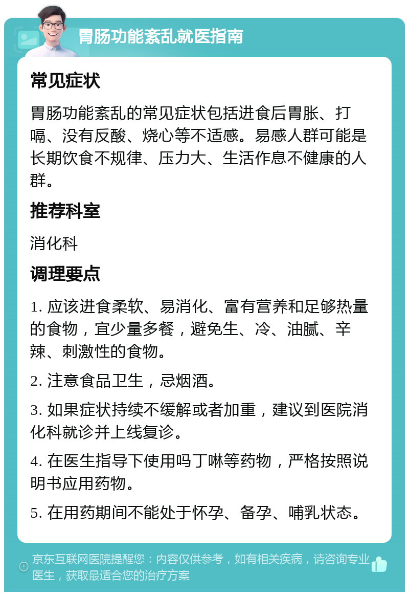 胃肠功能紊乱就医指南 常见症状 胃肠功能紊乱的常见症状包括进食后胃胀、打嗝、没有反酸、烧心等不适感。易感人群可能是长期饮食不规律、压力大、生活作息不健康的人群。 推荐科室 消化科 调理要点 1. 应该进食柔软、易消化、富有营养和足够热量的食物，宜少量多餐，避免生、冷、油腻、辛辣、刺激性的食物。 2. 注意食品卫生，忌烟酒。 3. 如果症状持续不缓解或者加重，建议到医院消化科就诊并上线复诊。 4. 在医生指导下使用吗丁啉等药物，严格按照说明书应用药物。 5. 在用药期间不能处于怀孕、备孕、哺乳状态。