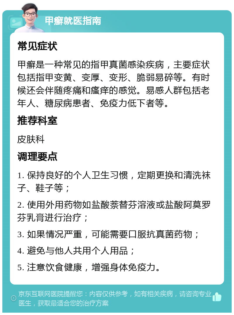 甲癣就医指南 常见症状 甲癣是一种常见的指甲真菌感染疾病，主要症状包括指甲变黄、变厚、变形、脆弱易碎等。有时候还会伴随疼痛和瘙痒的感觉。易感人群包括老年人、糖尿病患者、免疫力低下者等。 推荐科室 皮肤科 调理要点 1. 保持良好的个人卫生习惯，定期更换和清洗袜子、鞋子等； 2. 使用外用药物如盐酸萘替芬溶液或盐酸阿莫罗芬乳膏进行治疗； 3. 如果情况严重，可能需要口服抗真菌药物； 4. 避免与他人共用个人用品； 5. 注意饮食健康，增强身体免疫力。