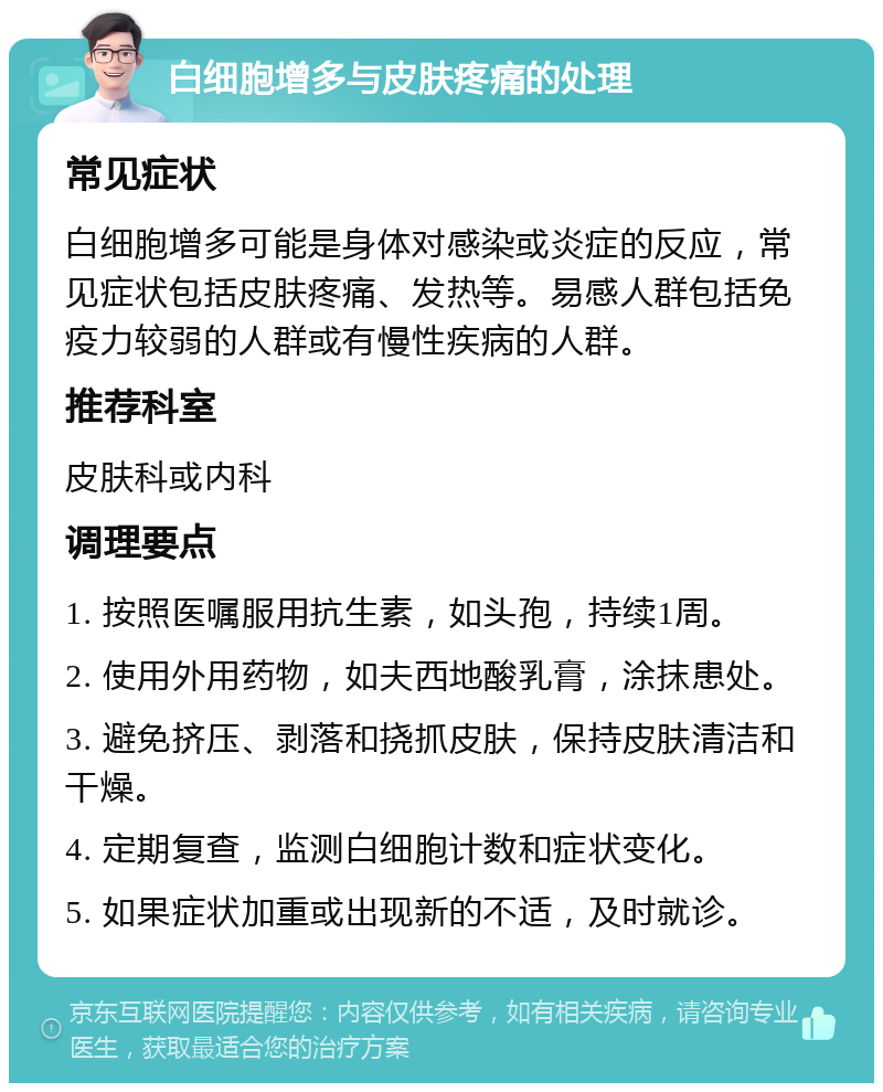 白细胞增多与皮肤疼痛的处理 常见症状 白细胞增多可能是身体对感染或炎症的反应，常见症状包括皮肤疼痛、发热等。易感人群包括免疫力较弱的人群或有慢性疾病的人群。 推荐科室 皮肤科或内科 调理要点 1. 按照医嘱服用抗生素，如头孢，持续1周。 2. 使用外用药物，如夫西地酸乳膏，涂抹患处。 3. 避免挤压、剥落和挠抓皮肤，保持皮肤清洁和干燥。 4. 定期复查，监测白细胞计数和症状变化。 5. 如果症状加重或出现新的不适，及时就诊。