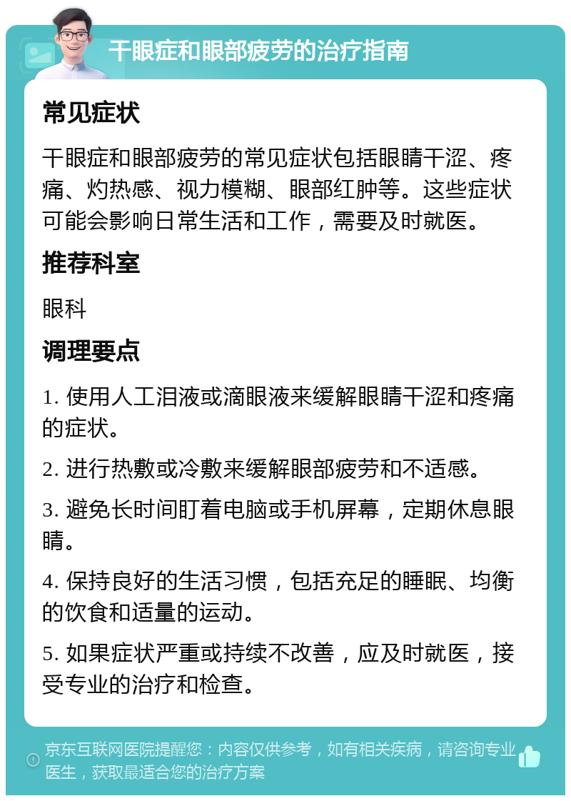 干眼症和眼部疲劳的治疗指南 常见症状 干眼症和眼部疲劳的常见症状包括眼睛干涩、疼痛、灼热感、视力模糊、眼部红肿等。这些症状可能会影响日常生活和工作，需要及时就医。 推荐科室 眼科 调理要点 1. 使用人工泪液或滴眼液来缓解眼睛干涩和疼痛的症状。 2. 进行热敷或冷敷来缓解眼部疲劳和不适感。 3. 避免长时间盯着电脑或手机屏幕，定期休息眼睛。 4. 保持良好的生活习惯，包括充足的睡眠、均衡的饮食和适量的运动。 5. 如果症状严重或持续不改善，应及时就医，接受专业的治疗和检查。