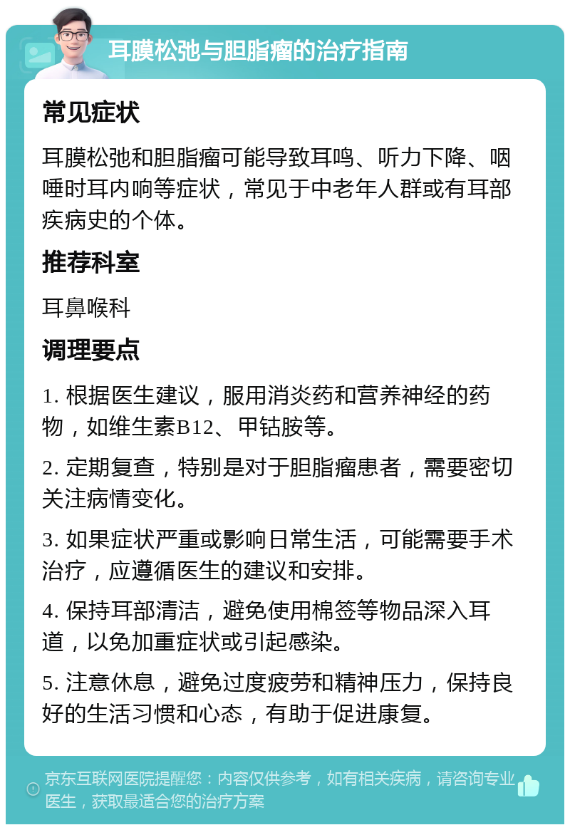 耳膜松弛与胆脂瘤的治疗指南 常见症状 耳膜松弛和胆脂瘤可能导致耳鸣、听力下降、咽唾时耳内响等症状，常见于中老年人群或有耳部疾病史的个体。 推荐科室 耳鼻喉科 调理要点 1. 根据医生建议，服用消炎药和营养神经的药物，如维生素B12、甲钴胺等。 2. 定期复查，特别是对于胆脂瘤患者，需要密切关注病情变化。 3. 如果症状严重或影响日常生活，可能需要手术治疗，应遵循医生的建议和安排。 4. 保持耳部清洁，避免使用棉签等物品深入耳道，以免加重症状或引起感染。 5. 注意休息，避免过度疲劳和精神压力，保持良好的生活习惯和心态，有助于促进康复。