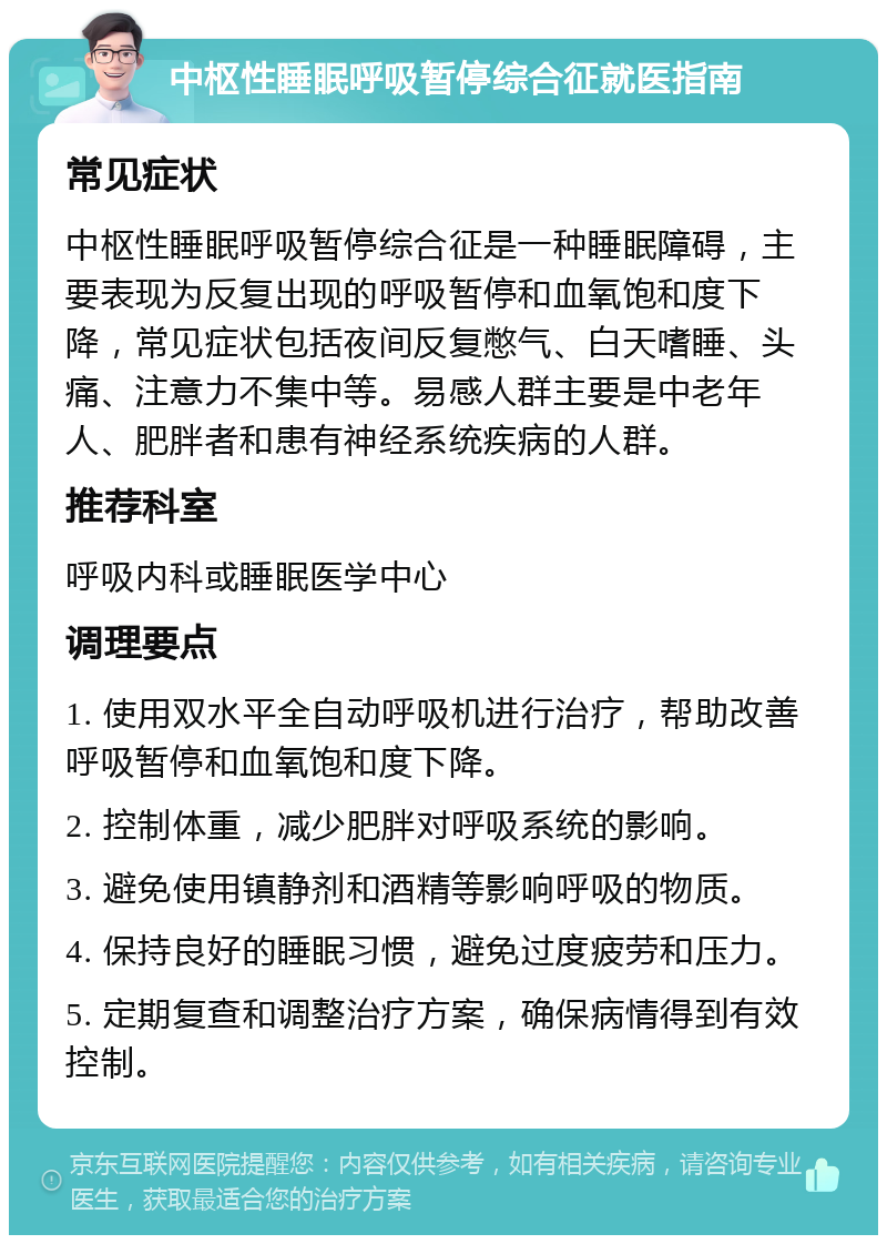 中枢性睡眠呼吸暂停综合征就医指南 常见症状 中枢性睡眠呼吸暂停综合征是一种睡眠障碍，主要表现为反复出现的呼吸暂停和血氧饱和度下降，常见症状包括夜间反复憋气、白天嗜睡、头痛、注意力不集中等。易感人群主要是中老年人、肥胖者和患有神经系统疾病的人群。 推荐科室 呼吸内科或睡眠医学中心 调理要点 1. 使用双水平全自动呼吸机进行治疗，帮助改善呼吸暂停和血氧饱和度下降。 2. 控制体重，减少肥胖对呼吸系统的影响。 3. 避免使用镇静剂和酒精等影响呼吸的物质。 4. 保持良好的睡眠习惯，避免过度疲劳和压力。 5. 定期复查和调整治疗方案，确保病情得到有效控制。