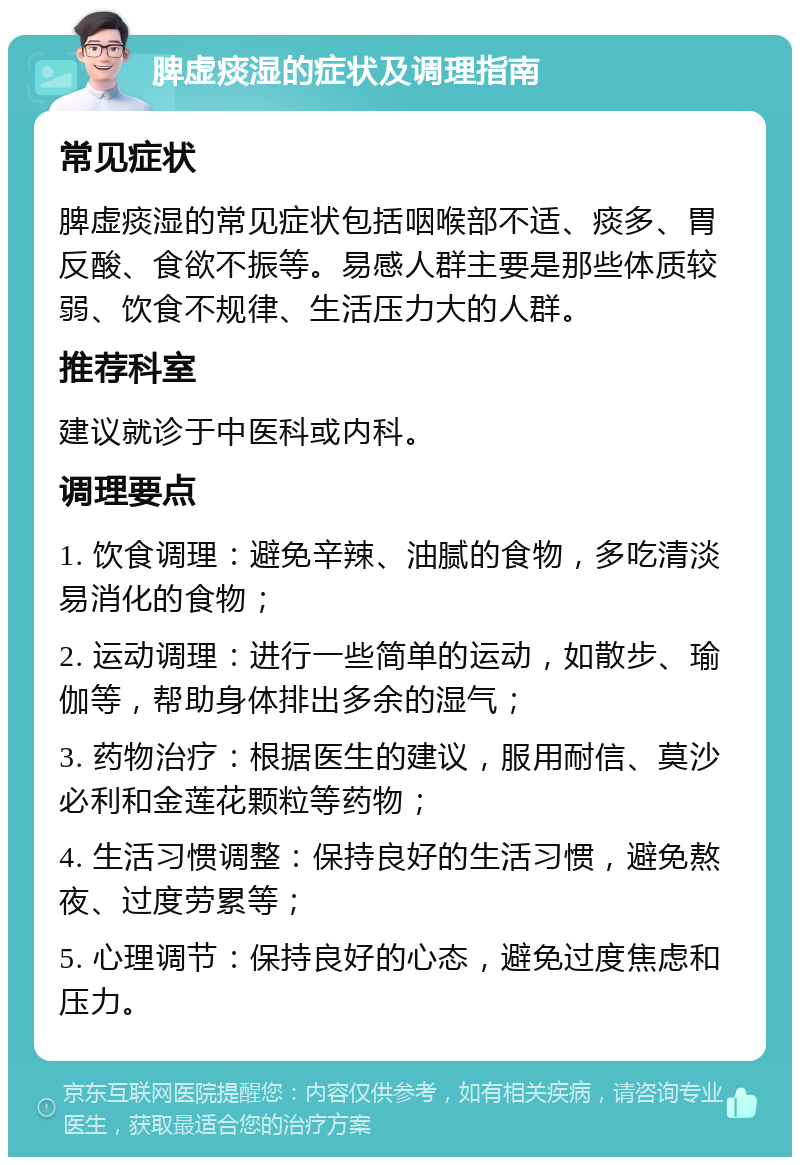 脾虚痰湿的症状及调理指南 常见症状 脾虚痰湿的常见症状包括咽喉部不适、痰多、胃反酸、食欲不振等。易感人群主要是那些体质较弱、饮食不规律、生活压力大的人群。 推荐科室 建议就诊于中医科或内科。 调理要点 1. 饮食调理：避免辛辣、油腻的食物，多吃清淡易消化的食物； 2. 运动调理：进行一些简单的运动，如散步、瑜伽等，帮助身体排出多余的湿气； 3. 药物治疗：根据医生的建议，服用耐信、莫沙必利和金莲花颗粒等药物； 4. 生活习惯调整：保持良好的生活习惯，避免熬夜、过度劳累等； 5. 心理调节：保持良好的心态，避免过度焦虑和压力。