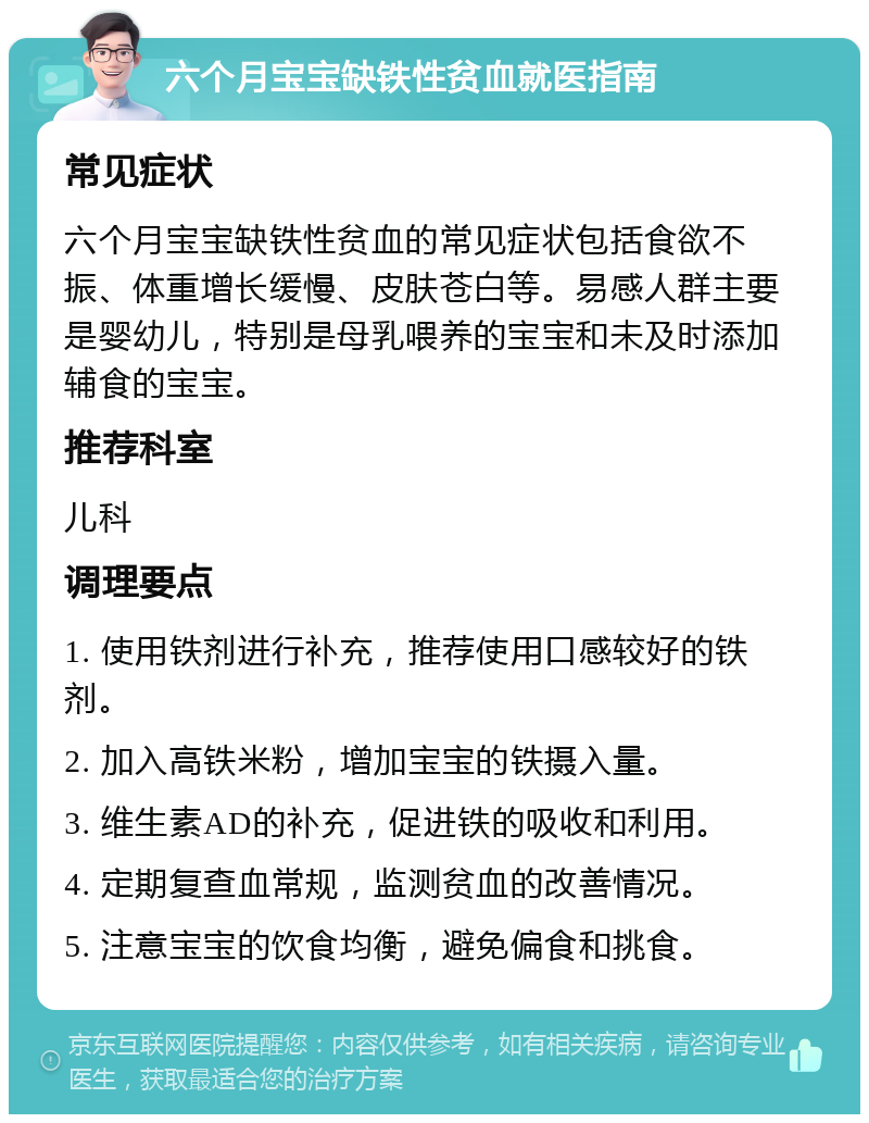 六个月宝宝缺铁性贫血就医指南 常见症状 六个月宝宝缺铁性贫血的常见症状包括食欲不振、体重增长缓慢、皮肤苍白等。易感人群主要是婴幼儿，特别是母乳喂养的宝宝和未及时添加辅食的宝宝。 推荐科室 儿科 调理要点 1. 使用铁剂进行补充，推荐使用口感较好的铁剂。 2. 加入高铁米粉，增加宝宝的铁摄入量。 3. 维生素AD的补充，促进铁的吸收和利用。 4. 定期复查血常规，监测贫血的改善情况。 5. 注意宝宝的饮食均衡，避免偏食和挑食。