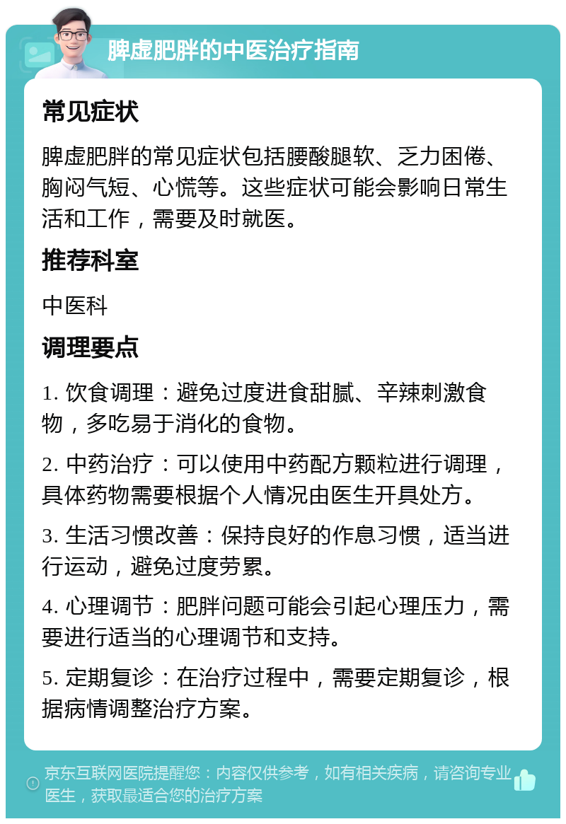 脾虚肥胖的中医治疗指南 常见症状 脾虚肥胖的常见症状包括腰酸腿软、乏力困倦、胸闷气短、心慌等。这些症状可能会影响日常生活和工作，需要及时就医。 推荐科室 中医科 调理要点 1. 饮食调理：避免过度进食甜腻、辛辣刺激食物，多吃易于消化的食物。 2. 中药治疗：可以使用中药配方颗粒进行调理，具体药物需要根据个人情况由医生开具处方。 3. 生活习惯改善：保持良好的作息习惯，适当进行运动，避免过度劳累。 4. 心理调节：肥胖问题可能会引起心理压力，需要进行适当的心理调节和支持。 5. 定期复诊：在治疗过程中，需要定期复诊，根据病情调整治疗方案。