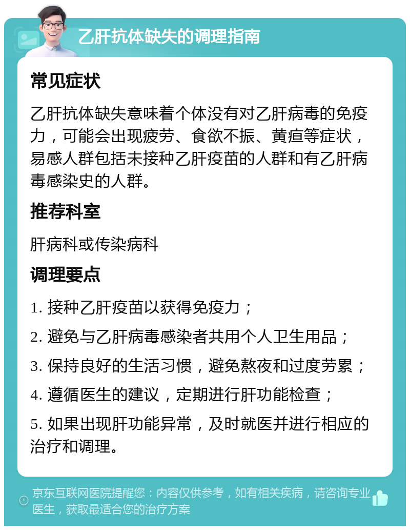 乙肝抗体缺失的调理指南 常见症状 乙肝抗体缺失意味着个体没有对乙肝病毒的免疫力，可能会出现疲劳、食欲不振、黄疸等症状，易感人群包括未接种乙肝疫苗的人群和有乙肝病毒感染史的人群。 推荐科室 肝病科或传染病科 调理要点 1. 接种乙肝疫苗以获得免疫力； 2. 避免与乙肝病毒感染者共用个人卫生用品； 3. 保持良好的生活习惯，避免熬夜和过度劳累； 4. 遵循医生的建议，定期进行肝功能检查； 5. 如果出现肝功能异常，及时就医并进行相应的治疗和调理。