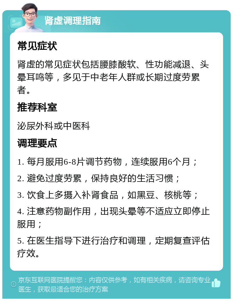 肾虚调理指南 常见症状 肾虚的常见症状包括腰膝酸软、性功能减退、头晕耳鸣等，多见于中老年人群或长期过度劳累者。 推荐科室 泌尿外科或中医科 调理要点 1. 每月服用6-8片调节药物，连续服用6个月； 2. 避免过度劳累，保持良好的生活习惯； 3. 饮食上多摄入补肾食品，如黑豆、核桃等； 4. 注意药物副作用，出现头晕等不适应立即停止服用； 5. 在医生指导下进行治疗和调理，定期复查评估疗效。