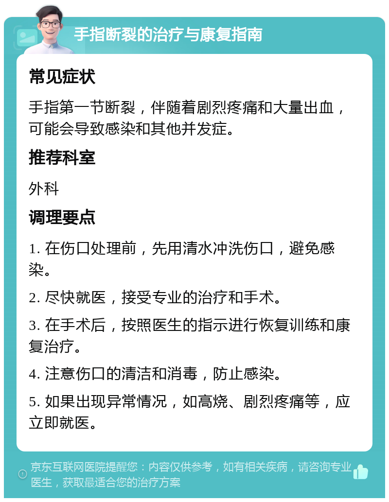 手指断裂的治疗与康复指南 常见症状 手指第一节断裂，伴随着剧烈疼痛和大量出血，可能会导致感染和其他并发症。 推荐科室 外科 调理要点 1. 在伤口处理前，先用清水冲洗伤口，避免感染。 2. 尽快就医，接受专业的治疗和手术。 3. 在手术后，按照医生的指示进行恢复训练和康复治疗。 4. 注意伤口的清洁和消毒，防止感染。 5. 如果出现异常情况，如高烧、剧烈疼痛等，应立即就医。