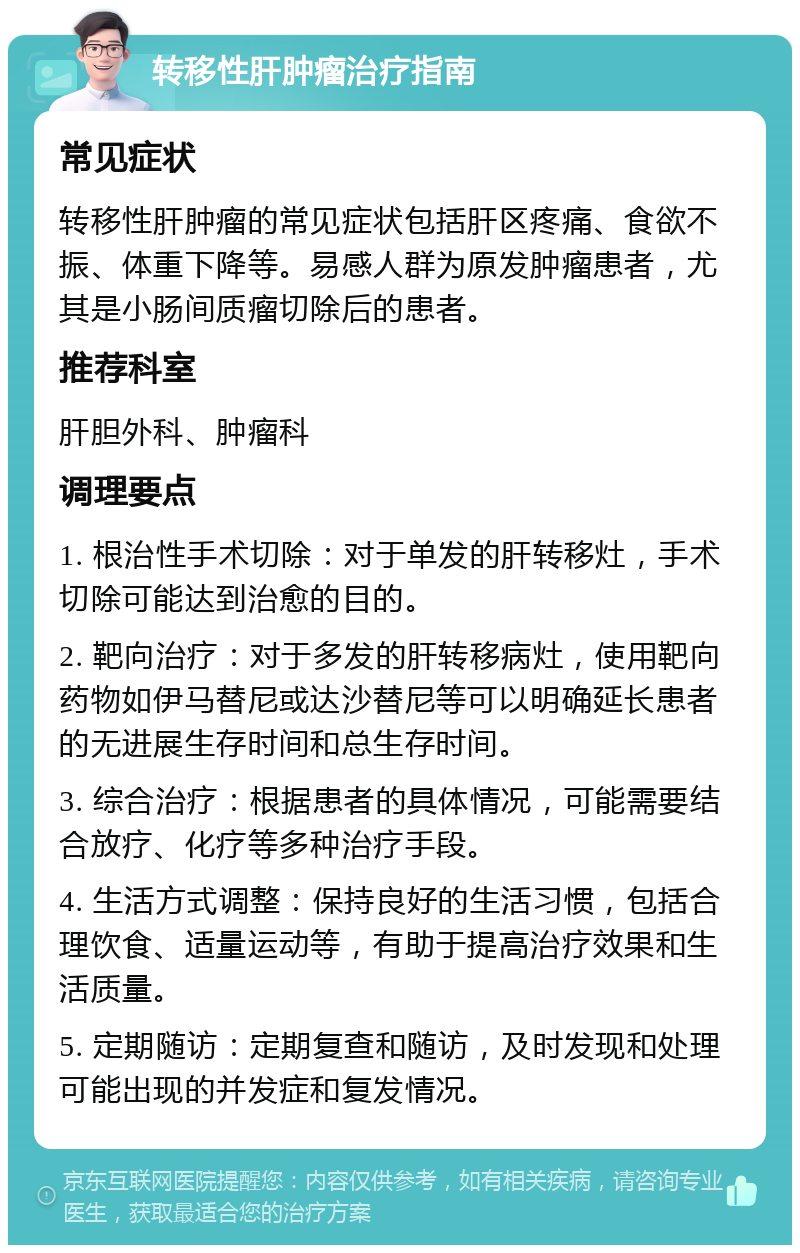 转移性肝肿瘤治疗指南 常见症状 转移性肝肿瘤的常见症状包括肝区疼痛、食欲不振、体重下降等。易感人群为原发肿瘤患者，尤其是小肠间质瘤切除后的患者。 推荐科室 肝胆外科、肿瘤科 调理要点 1. 根治性手术切除：对于单发的肝转移灶，手术切除可能达到治愈的目的。 2. 靶向治疗：对于多发的肝转移病灶，使用靶向药物如伊马替尼或达沙替尼等可以明确延长患者的无进展生存时间和总生存时间。 3. 综合治疗：根据患者的具体情况，可能需要结合放疗、化疗等多种治疗手段。 4. 生活方式调整：保持良好的生活习惯，包括合理饮食、适量运动等，有助于提高治疗效果和生活质量。 5. 定期随访：定期复查和随访，及时发现和处理可能出现的并发症和复发情况。