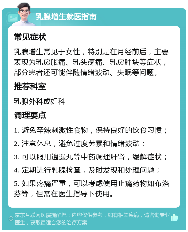 乳腺增生就医指南 常见症状 乳腺增生常见于女性，特别是在月经前后，主要表现为乳房胀痛、乳头疼痛、乳房肿块等症状，部分患者还可能伴随情绪波动、失眠等问题。 推荐科室 乳腺外科或妇科 调理要点 1. 避免辛辣刺激性食物，保持良好的饮食习惯； 2. 注意休息，避免过度劳累和情绪波动； 3. 可以服用逍遥丸等中药调理肝肾，缓解症状； 4. 定期进行乳腺检查，及时发现和处理问题； 5. 如果疼痛严重，可以考虑使用止痛药物如布洛芬等，但需在医生指导下使用。