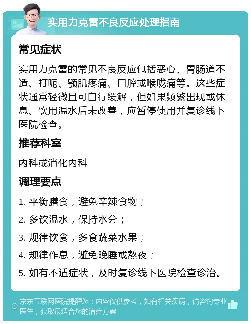 实用力克雷不良反应处理指南 常见症状 实用力克雷的常见不良反应包括恶心、胃肠道不适、打呃、颚肌疼痛、口腔或喉咙痛等。这些症状通常轻微且可自行缓解，但如果频繁出现或休息、饮用温水后未改善，应暂停使用并复诊线下医院检查。 推荐科室 内科或消化内科 调理要点 1. 平衡膳食，避免辛辣食物； 2. 多饮温水，保持水分； 3. 规律饮食，多食蔬菜水果； 4. 规律作息，避免晚睡或熬夜； 5. 如有不适症状，及时复诊线下医院检查诊治。