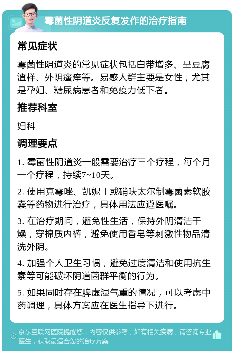 霉菌性阴道炎反复发作的治疗指南 常见症状 霉菌性阴道炎的常见症状包括白带增多、呈豆腐渣样、外阴瘙痒等。易感人群主要是女性，尤其是孕妇、糖尿病患者和免疫力低下者。 推荐科室 妇科 调理要点 1. 霉菌性阴道炎一般需要治疗三个疗程，每个月一个疗程，持续7~10天。 2. 使用克霉唑、凯妮丁或硝呋太尔制霉菌素软胶囊等药物进行治疗，具体用法应遵医嘱。 3. 在治疗期间，避免性生活，保持外阴清洁干燥，穿棉质内裤，避免使用香皂等刺激性物品清洗外阴。 4. 加强个人卫生习惯，避免过度清洁和使用抗生素等可能破坏阴道菌群平衡的行为。 5. 如果同时存在脾虚湿气重的情况，可以考虑中药调理，具体方案应在医生指导下进行。