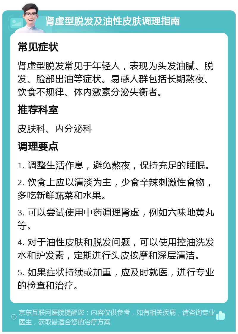 肾虚型脱发及油性皮肤调理指南 常见症状 肾虚型脱发常见于年轻人，表现为头发油腻、脱发、脸部出油等症状。易感人群包括长期熬夜、饮食不规律、体内激素分泌失衡者。 推荐科室 皮肤科、内分泌科 调理要点 1. 调整生活作息，避免熬夜，保持充足的睡眠。 2. 饮食上应以清淡为主，少食辛辣刺激性食物，多吃新鲜蔬菜和水果。 3. 可以尝试使用中药调理肾虚，例如六味地黄丸等。 4. 对于油性皮肤和脱发问题，可以使用控油洗发水和护发素，定期进行头皮按摩和深层清洁。 5. 如果症状持续或加重，应及时就医，进行专业的检查和治疗。