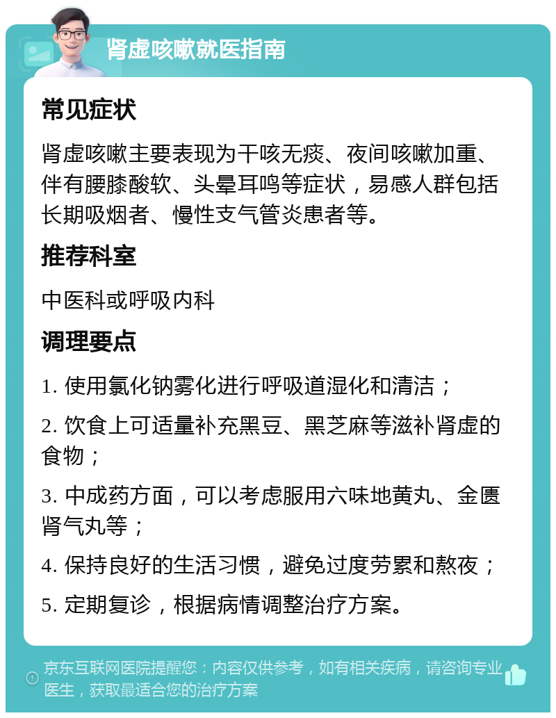 肾虚咳嗽就医指南 常见症状 肾虚咳嗽主要表现为干咳无痰、夜间咳嗽加重、伴有腰膝酸软、头晕耳鸣等症状，易感人群包括长期吸烟者、慢性支气管炎患者等。 推荐科室 中医科或呼吸内科 调理要点 1. 使用氯化钠雾化进行呼吸道湿化和清洁； 2. 饮食上可适量补充黑豆、黑芝麻等滋补肾虚的食物； 3. 中成药方面，可以考虑服用六味地黄丸、金匮肾气丸等； 4. 保持良好的生活习惯，避免过度劳累和熬夜； 5. 定期复诊，根据病情调整治疗方案。