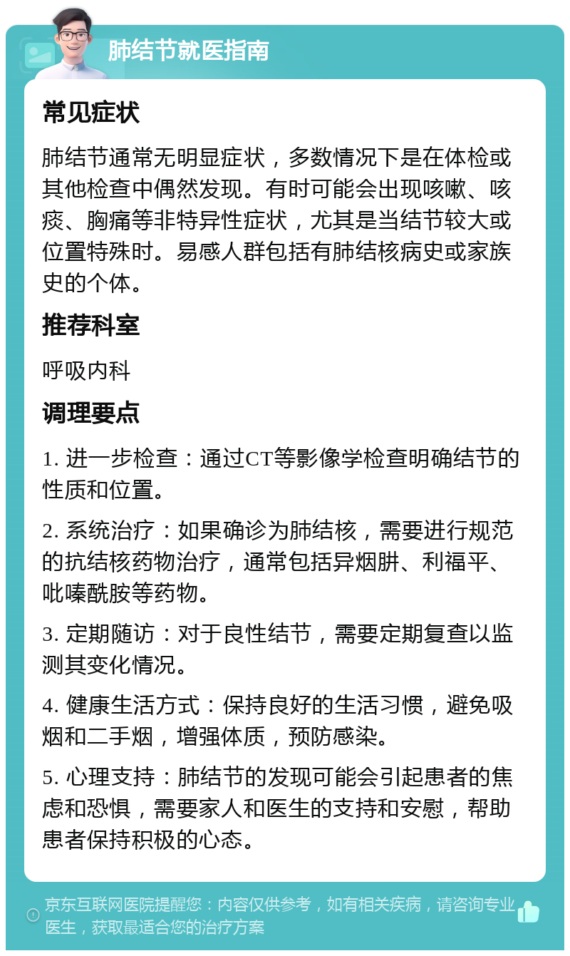 肺结节就医指南 常见症状 肺结节通常无明显症状，多数情况下是在体检或其他检查中偶然发现。有时可能会出现咳嗽、咳痰、胸痛等非特异性症状，尤其是当结节较大或位置特殊时。易感人群包括有肺结核病史或家族史的个体。 推荐科室 呼吸内科 调理要点 1. 进一步检查：通过CT等影像学检查明确结节的性质和位置。 2. 系统治疗：如果确诊为肺结核，需要进行规范的抗结核药物治疗，通常包括异烟肼、利福平、吡嗪酰胺等药物。 3. 定期随访：对于良性结节，需要定期复查以监测其变化情况。 4. 健康生活方式：保持良好的生活习惯，避免吸烟和二手烟，增强体质，预防感染。 5. 心理支持：肺结节的发现可能会引起患者的焦虑和恐惧，需要家人和医生的支持和安慰，帮助患者保持积极的心态。