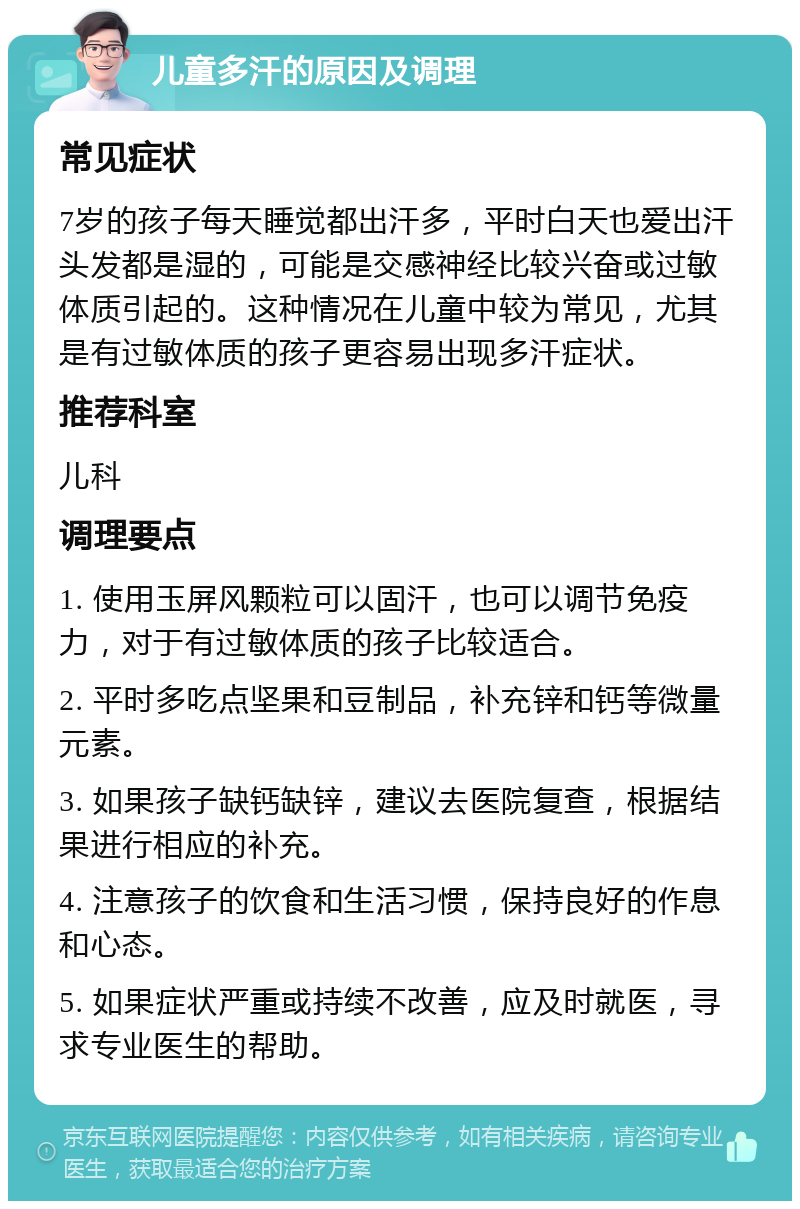 儿童多汗的原因及调理 常见症状 7岁的孩子每天睡觉都出汗多，平时白天也爱出汗头发都是湿的，可能是交感神经比较兴奋或过敏体质引起的。这种情况在儿童中较为常见，尤其是有过敏体质的孩子更容易出现多汗症状。 推荐科室 儿科 调理要点 1. 使用玉屏风颗粒可以固汗，也可以调节免疫力，对于有过敏体质的孩子比较适合。 2. 平时多吃点坚果和豆制品，补充锌和钙等微量元素。 3. 如果孩子缺钙缺锌，建议去医院复查，根据结果进行相应的补充。 4. 注意孩子的饮食和生活习惯，保持良好的作息和心态。 5. 如果症状严重或持续不改善，应及时就医，寻求专业医生的帮助。