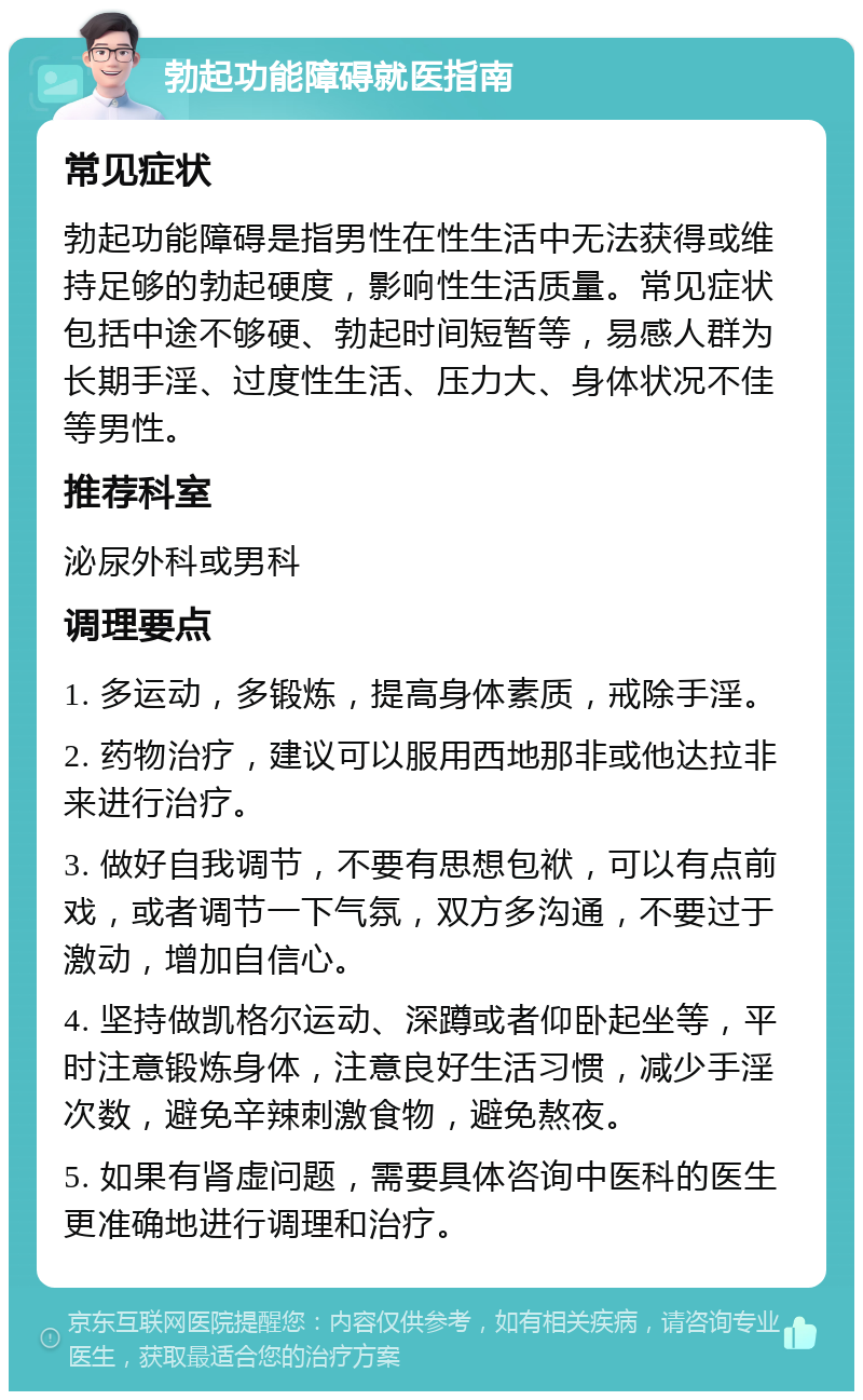 勃起功能障碍就医指南 常见症状 勃起功能障碍是指男性在性生活中无法获得或维持足够的勃起硬度，影响性生活质量。常见症状包括中途不够硬、勃起时间短暂等，易感人群为长期手淫、过度性生活、压力大、身体状况不佳等男性。 推荐科室 泌尿外科或男科 调理要点 1. 多运动，多锻炼，提高身体素质，戒除手淫。 2. 药物治疗，建议可以服用西地那非或他达拉非来进行治疗。 3. 做好自我调节，不要有思想包袱，可以有点前戏，或者调节一下气氛，双方多沟通，不要过于激动，增加自信心。 4. 坚持做凯格尔运动、深蹲或者仰卧起坐等，平时注意锻炼身体，注意良好生活习惯，减少手淫次数，避免辛辣刺激食物，避免熬夜。 5. 如果有肾虚问题，需要具体咨询中医科的医生更准确地进行调理和治疗。