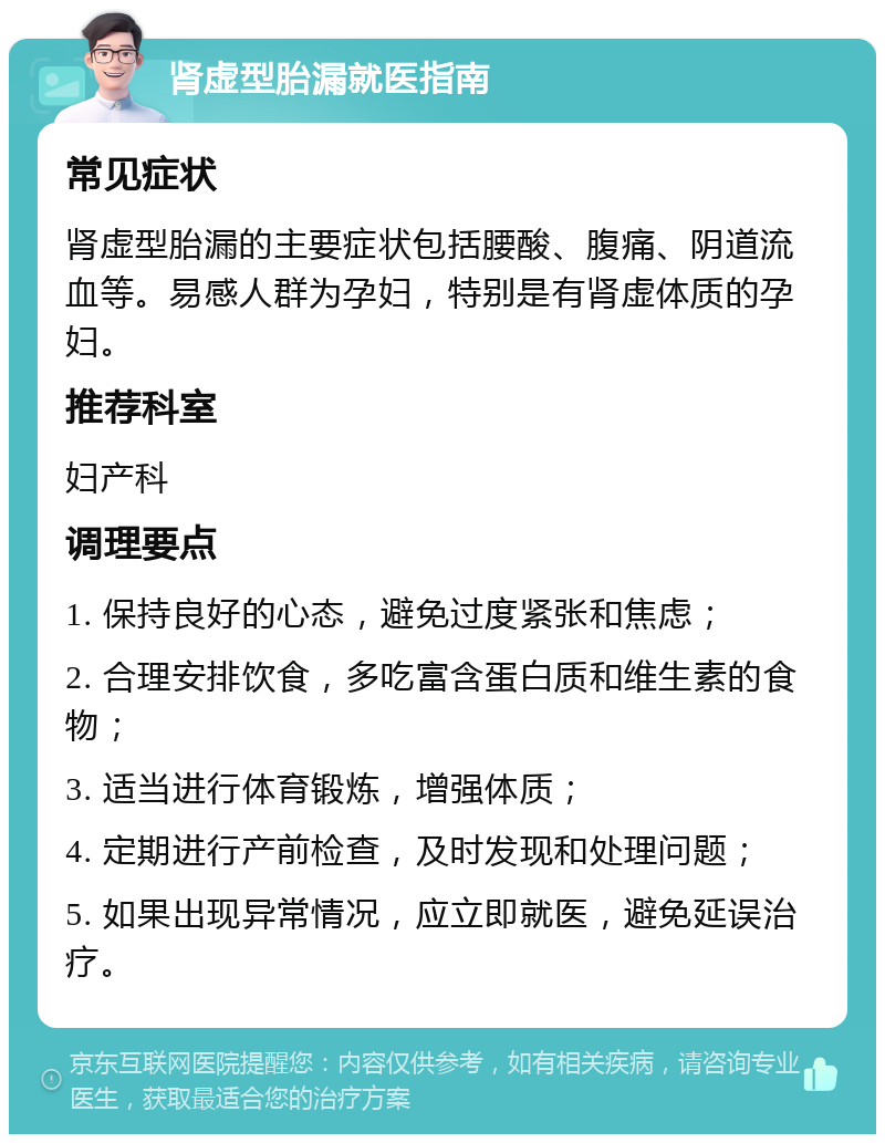 肾虚型胎漏就医指南 常见症状 肾虚型胎漏的主要症状包括腰酸、腹痛、阴道流血等。易感人群为孕妇，特别是有肾虚体质的孕妇。 推荐科室 妇产科 调理要点 1. 保持良好的心态，避免过度紧张和焦虑； 2. 合理安排饮食，多吃富含蛋白质和维生素的食物； 3. 适当进行体育锻炼，增强体质； 4. 定期进行产前检查，及时发现和处理问题； 5. 如果出现异常情况，应立即就医，避免延误治疗。