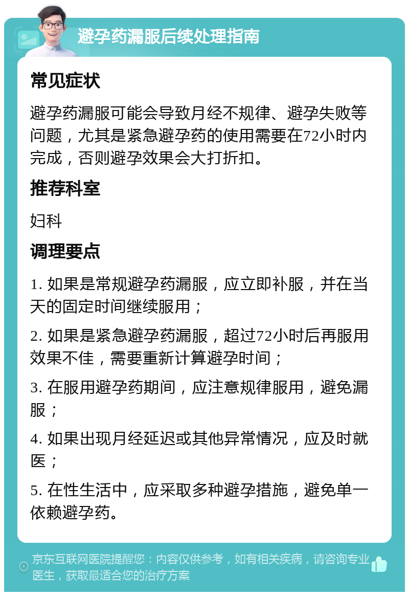 避孕药漏服后续处理指南 常见症状 避孕药漏服可能会导致月经不规律、避孕失败等问题，尤其是紧急避孕药的使用需要在72小时内完成，否则避孕效果会大打折扣。 推荐科室 妇科 调理要点 1. 如果是常规避孕药漏服，应立即补服，并在当天的固定时间继续服用； 2. 如果是紧急避孕药漏服，超过72小时后再服用效果不佳，需要重新计算避孕时间； 3. 在服用避孕药期间，应注意规律服用，避免漏服； 4. 如果出现月经延迟或其他异常情况，应及时就医； 5. 在性生活中，应采取多种避孕措施，避免单一依赖避孕药。