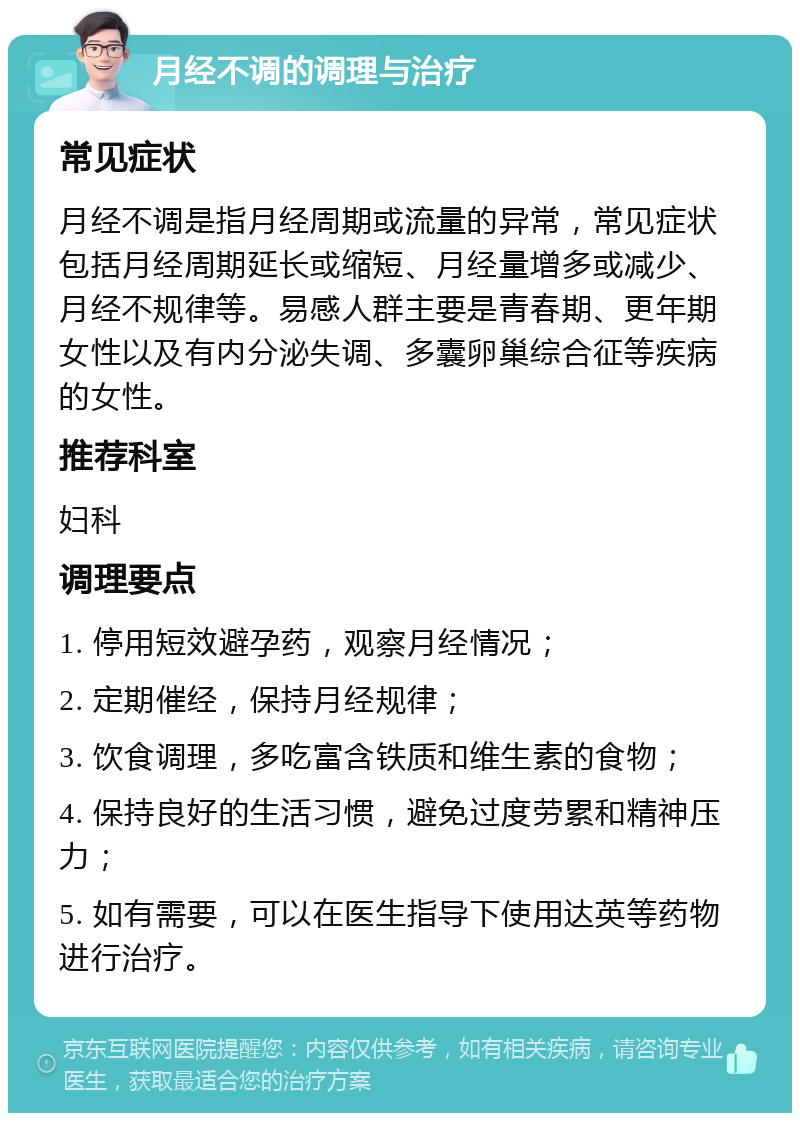 月经不调的调理与治疗 常见症状 月经不调是指月经周期或流量的异常，常见症状包括月经周期延长或缩短、月经量增多或减少、月经不规律等。易感人群主要是青春期、更年期女性以及有内分泌失调、多囊卵巢综合征等疾病的女性。 推荐科室 妇科 调理要点 1. 停用短效避孕药，观察月经情况； 2. 定期催经，保持月经规律； 3. 饮食调理，多吃富含铁质和维生素的食物； 4. 保持良好的生活习惯，避免过度劳累和精神压力； 5. 如有需要，可以在医生指导下使用达英等药物进行治疗。