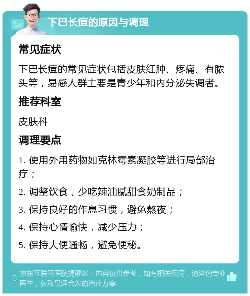 下巴长痘的原因与调理 常见症状 下巴长痘的常见症状包括皮肤红肿、疼痛、有脓头等，易感人群主要是青少年和内分泌失调者。 推荐科室 皮肤科 调理要点 1. 使用外用药物如克林霉素凝胶等进行局部治疗； 2. 调整饮食，少吃辣油腻甜食奶制品； 3. 保持良好的作息习惯，避免熬夜； 4. 保持心情愉快，减少压力； 5. 保持大便通畅，避免便秘。