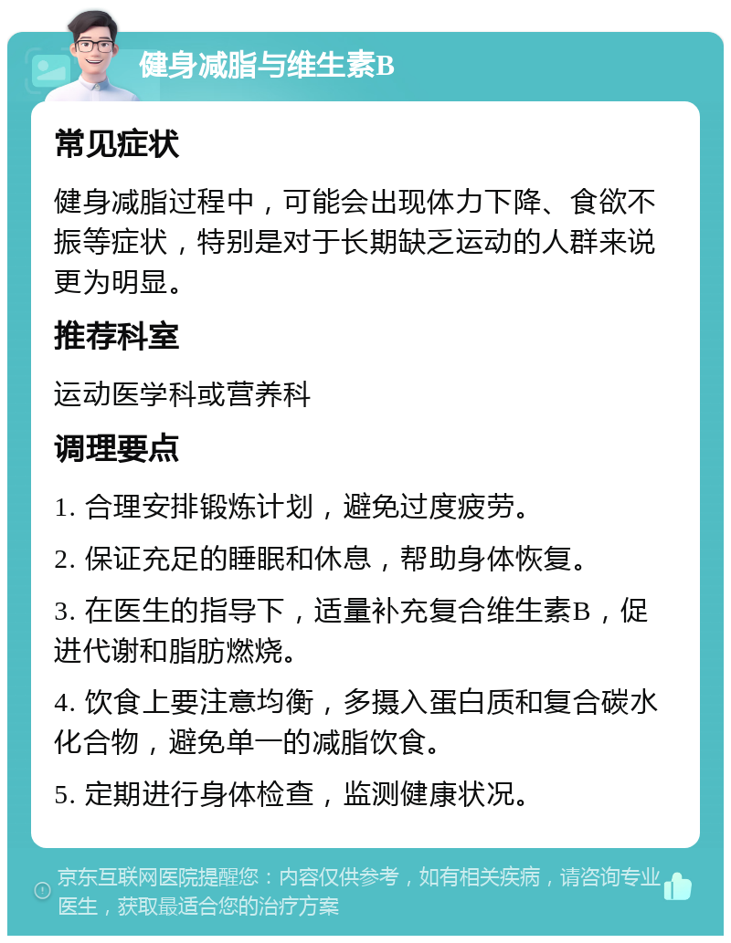 健身减脂与维生素B 常见症状 健身减脂过程中，可能会出现体力下降、食欲不振等症状，特别是对于长期缺乏运动的人群来说更为明显。 推荐科室 运动医学科或营养科 调理要点 1. 合理安排锻炼计划，避免过度疲劳。 2. 保证充足的睡眠和休息，帮助身体恢复。 3. 在医生的指导下，适量补充复合维生素B，促进代谢和脂肪燃烧。 4. 饮食上要注意均衡，多摄入蛋白质和复合碳水化合物，避免单一的减脂饮食。 5. 定期进行身体检查，监测健康状况。