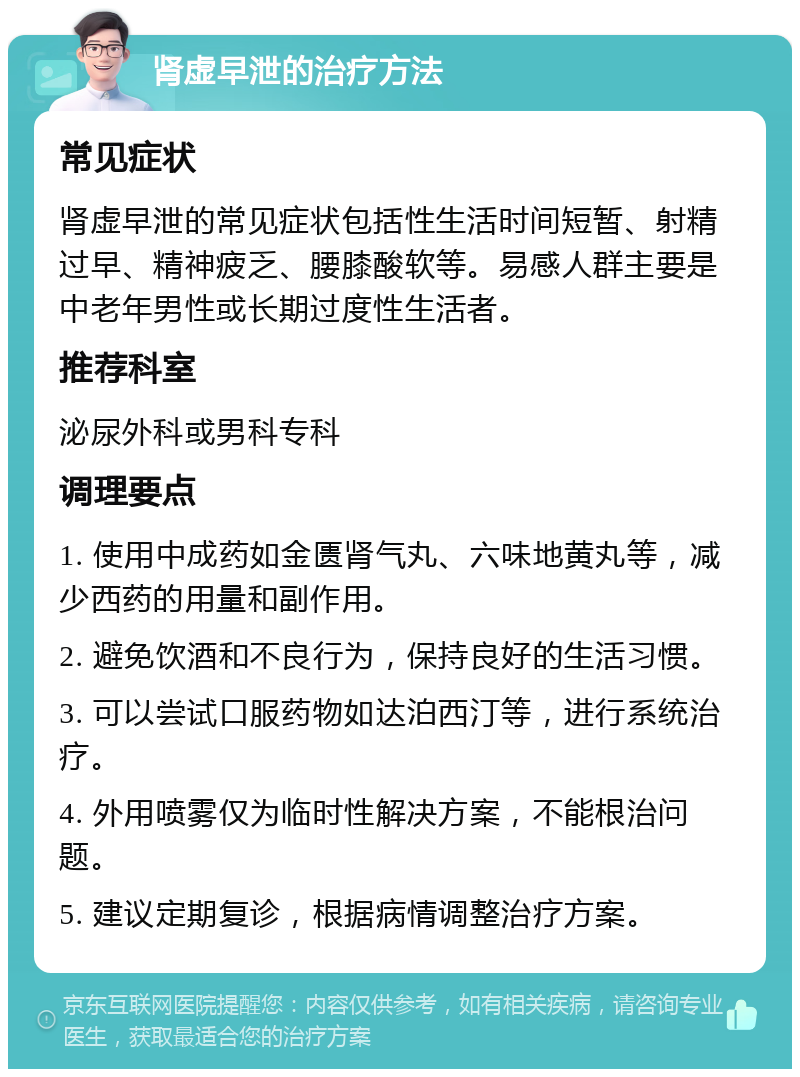 肾虚早泄的治疗方法 常见症状 肾虚早泄的常见症状包括性生活时间短暂、射精过早、精神疲乏、腰膝酸软等。易感人群主要是中老年男性或长期过度性生活者。 推荐科室 泌尿外科或男科专科 调理要点 1. 使用中成药如金匮肾气丸、六味地黄丸等，减少西药的用量和副作用。 2. 避免饮酒和不良行为，保持良好的生活习惯。 3. 可以尝试口服药物如达泊西汀等，进行系统治疗。 4. 外用喷雾仅为临时性解决方案，不能根治问题。 5. 建议定期复诊，根据病情调整治疗方案。