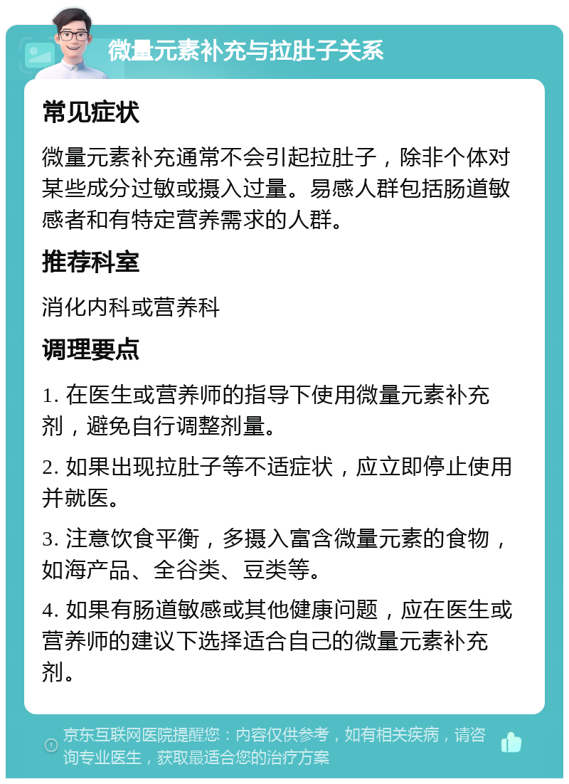 微量元素补充与拉肚子关系 常见症状 微量元素补充通常不会引起拉肚子，除非个体对某些成分过敏或摄入过量。易感人群包括肠道敏感者和有特定营养需求的人群。 推荐科室 消化内科或营养科 调理要点 1. 在医生或营养师的指导下使用微量元素补充剂，避免自行调整剂量。 2. 如果出现拉肚子等不适症状，应立即停止使用并就医。 3. 注意饮食平衡，多摄入富含微量元素的食物，如海产品、全谷类、豆类等。 4. 如果有肠道敏感或其他健康问题，应在医生或营养师的建议下选择适合自己的微量元素补充剂。