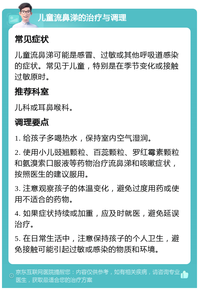 儿童流鼻涕的治疗与调理 常见症状 儿童流鼻涕可能是感冒、过敏或其他呼吸道感染的症状。常见于儿童，特别是在季节变化或接触过敏原时。 推荐科室 儿科或耳鼻喉科。 调理要点 1. 给孩子多喝热水，保持室内空气湿润。 2. 使用小儿豉翘颗粒、百蕊颗粒、罗红霉素颗粒和氨溴索口服液等药物治疗流鼻涕和咳嗽症状，按照医生的建议服用。 3. 注意观察孩子的体温变化，避免过度用药或使用不适合的药物。 4. 如果症状持续或加重，应及时就医，避免延误治疗。 5. 在日常生活中，注意保持孩子的个人卫生，避免接触可能引起过敏或感染的物质和环境。