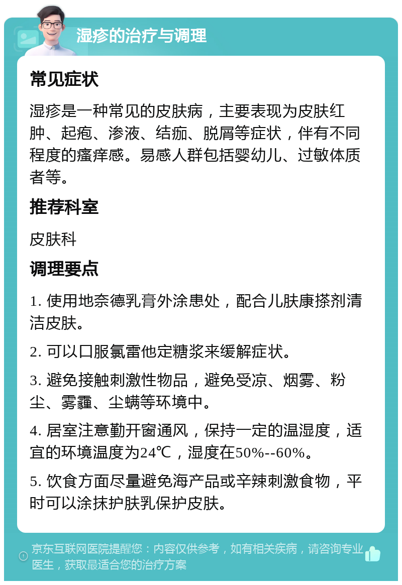 湿疹的治疗与调理 常见症状 湿疹是一种常见的皮肤病，主要表现为皮肤红肿、起疱、渗液、结痂、脱屑等症状，伴有不同程度的瘙痒感。易感人群包括婴幼儿、过敏体质者等。 推荐科室 皮肤科 调理要点 1. 使用地奈德乳膏外涂患处，配合儿肤康搽剂清洁皮肤。 2. 可以口服氯雷他定糖浆来缓解症状。 3. 避免接触刺激性物品，避免受凉、烟雾、粉尘、雾霾、尘螨等环境中。 4. 居室注意勤开窗通风，保持一定的温湿度，适宜的环境温度为24℃，湿度在50%--60%。 5. 饮食方面尽量避免海产品或辛辣刺激食物，平时可以涂抹护肤乳保护皮肤。