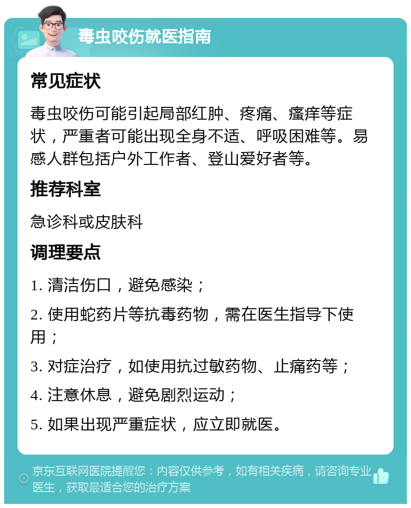 毒虫咬伤就医指南 常见症状 毒虫咬伤可能引起局部红肿、疼痛、瘙痒等症状，严重者可能出现全身不适、呼吸困难等。易感人群包括户外工作者、登山爱好者等。 推荐科室 急诊科或皮肤科 调理要点 1. 清洁伤口，避免感染； 2. 使用蛇药片等抗毒药物，需在医生指导下使用； 3. 对症治疗，如使用抗过敏药物、止痛药等； 4. 注意休息，避免剧烈运动； 5. 如果出现严重症状，应立即就医。