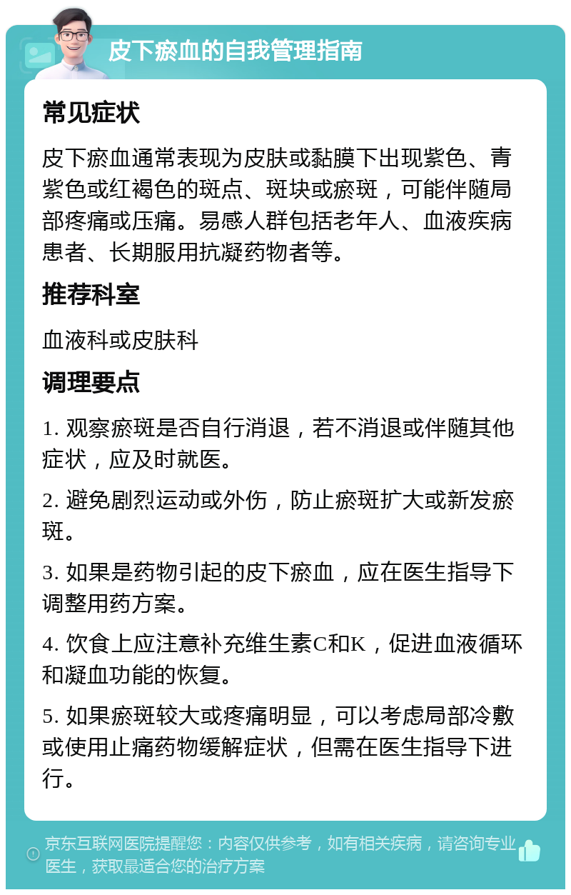 皮下瘀血的自我管理指南 常见症状 皮下瘀血通常表现为皮肤或黏膜下出现紫色、青紫色或红褐色的斑点、斑块或瘀斑，可能伴随局部疼痛或压痛。易感人群包括老年人、血液疾病患者、长期服用抗凝药物者等。 推荐科室 血液科或皮肤科 调理要点 1. 观察瘀斑是否自行消退，若不消退或伴随其他症状，应及时就医。 2. 避免剧烈运动或外伤，防止瘀斑扩大或新发瘀斑。 3. 如果是药物引起的皮下瘀血，应在医生指导下调整用药方案。 4. 饮食上应注意补充维生素C和K，促进血液循环和凝血功能的恢复。 5. 如果瘀斑较大或疼痛明显，可以考虑局部冷敷或使用止痛药物缓解症状，但需在医生指导下进行。