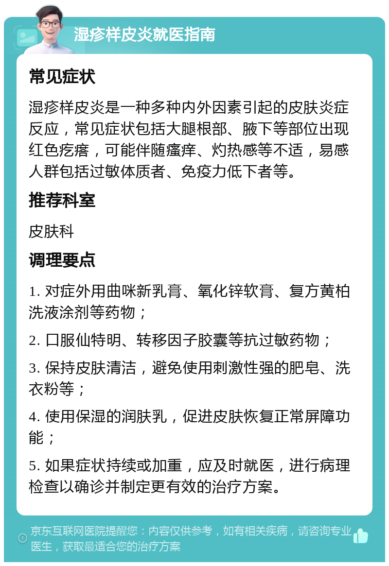 湿疹样皮炎就医指南 常见症状 湿疹样皮炎是一种多种内外因素引起的皮肤炎症反应，常见症状包括大腿根部、腋下等部位出现红色疙瘩，可能伴随瘙痒、灼热感等不适，易感人群包括过敏体质者、免疫力低下者等。 推荐科室 皮肤科 调理要点 1. 对症外用曲咪新乳膏、氧化锌软膏、复方黄柏洗液涂剂等药物； 2. 口服仙特明、转移因子胶囊等抗过敏药物； 3. 保持皮肤清洁，避免使用刺激性强的肥皂、洗衣粉等； 4. 使用保湿的润肤乳，促进皮肤恢复正常屏障功能； 5. 如果症状持续或加重，应及时就医，进行病理检查以确诊并制定更有效的治疗方案。