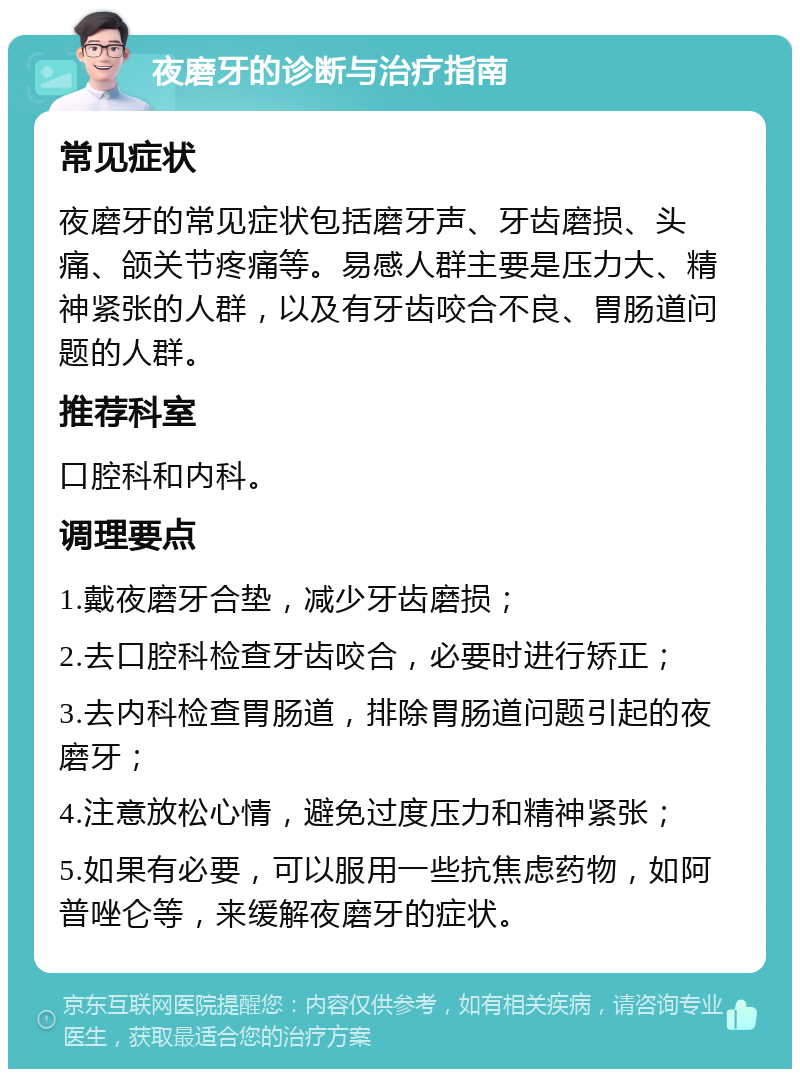 夜磨牙的诊断与治疗指南 常见症状 夜磨牙的常见症状包括磨牙声、牙齿磨损、头痛、颌关节疼痛等。易感人群主要是压力大、精神紧张的人群，以及有牙齿咬合不良、胃肠道问题的人群。 推荐科室 口腔科和内科。 调理要点 1.戴夜磨牙合垫，减少牙齿磨损； 2.去口腔科检查牙齿咬合，必要时进行矫正； 3.去内科检查胃肠道，排除胃肠道问题引起的夜磨牙； 4.注意放松心情，避免过度压力和精神紧张； 5.如果有必要，可以服用一些抗焦虑药物，如阿普唑仑等，来缓解夜磨牙的症状。